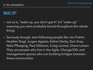 @jasonlittle | leanchange.org
IF YOU ANSWERED 4
WAKE UP!
▸ not as is, “wake up, you don’t get it”, it’s “wake up”
meaning you were probably bored throughout this whole
thing!
▸ Seriously though, start following people like Jen Frahm,
Heather Stagl, Jurgen Appelo, Esther Derby, Don Gray,
Niels Pﬂaeging, Paul Gibbons, Craig Larman, Diana Larsen.
They are people who live in the Agile, Change/OD, and
management spaces who are building bridges between
these communities
 