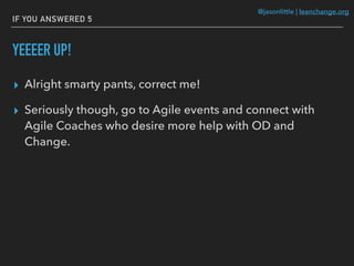 @jasonlittle | leanchange.org
IF YOU ANSWERED 5
YEEEER UP!
▸ Alright smarty pants, correct me!
▸ Seriously though, go to Agile events and connect with
Agile Coaches who desire more help with OD and
Change.
 