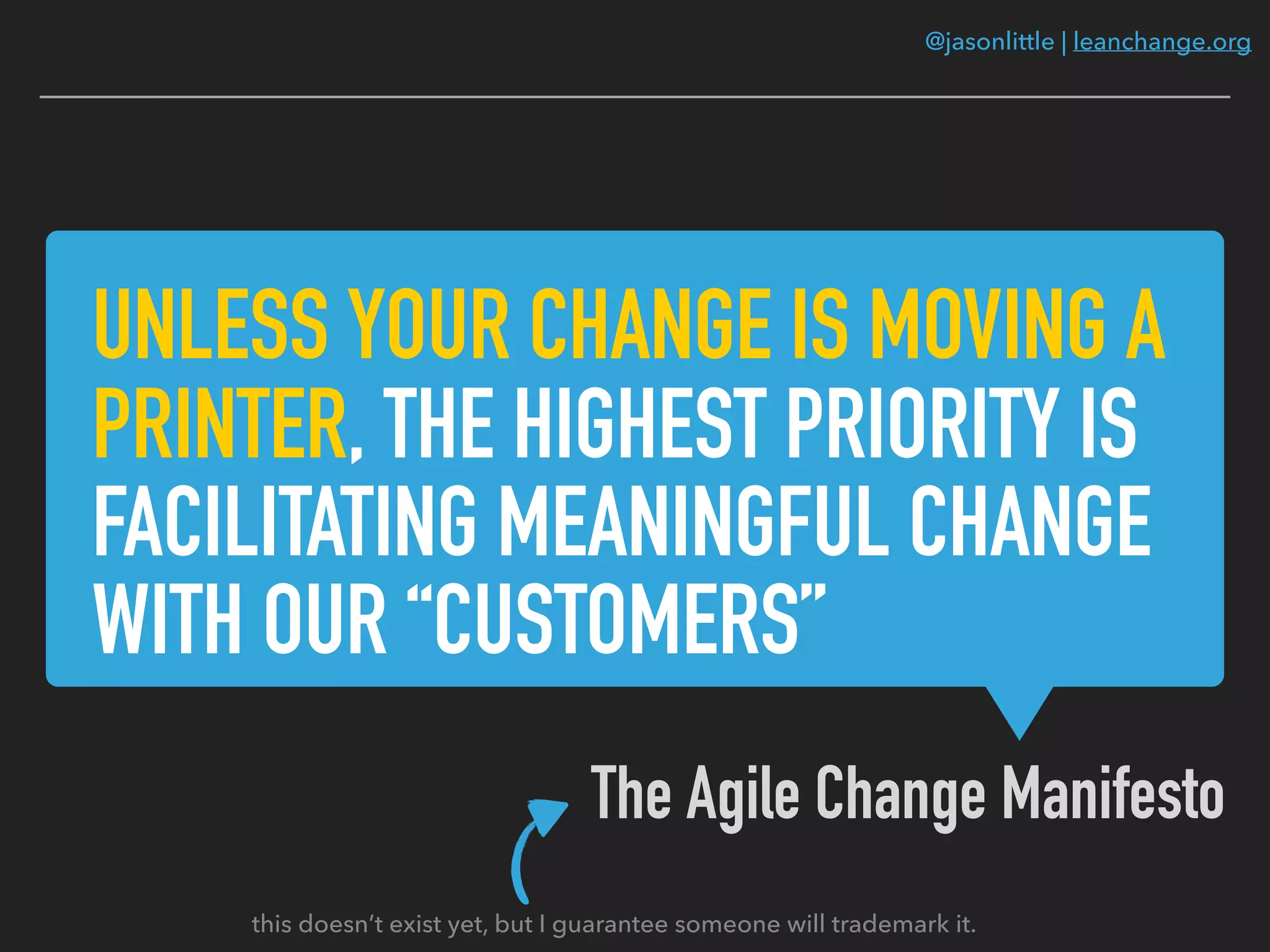 @jasonlittle | leanchange.org
UNLESS YOUR CHANGE IS MOVING A
PRINTER, THE HIGHEST PRIORITY IS
FACILITATING MEANINGFUL CHANGE
WITH OUR “CUSTOMERS”
The Agile Change Manifesto
this doesn’t exist yet, but I guarantee someone will trademark it.
 