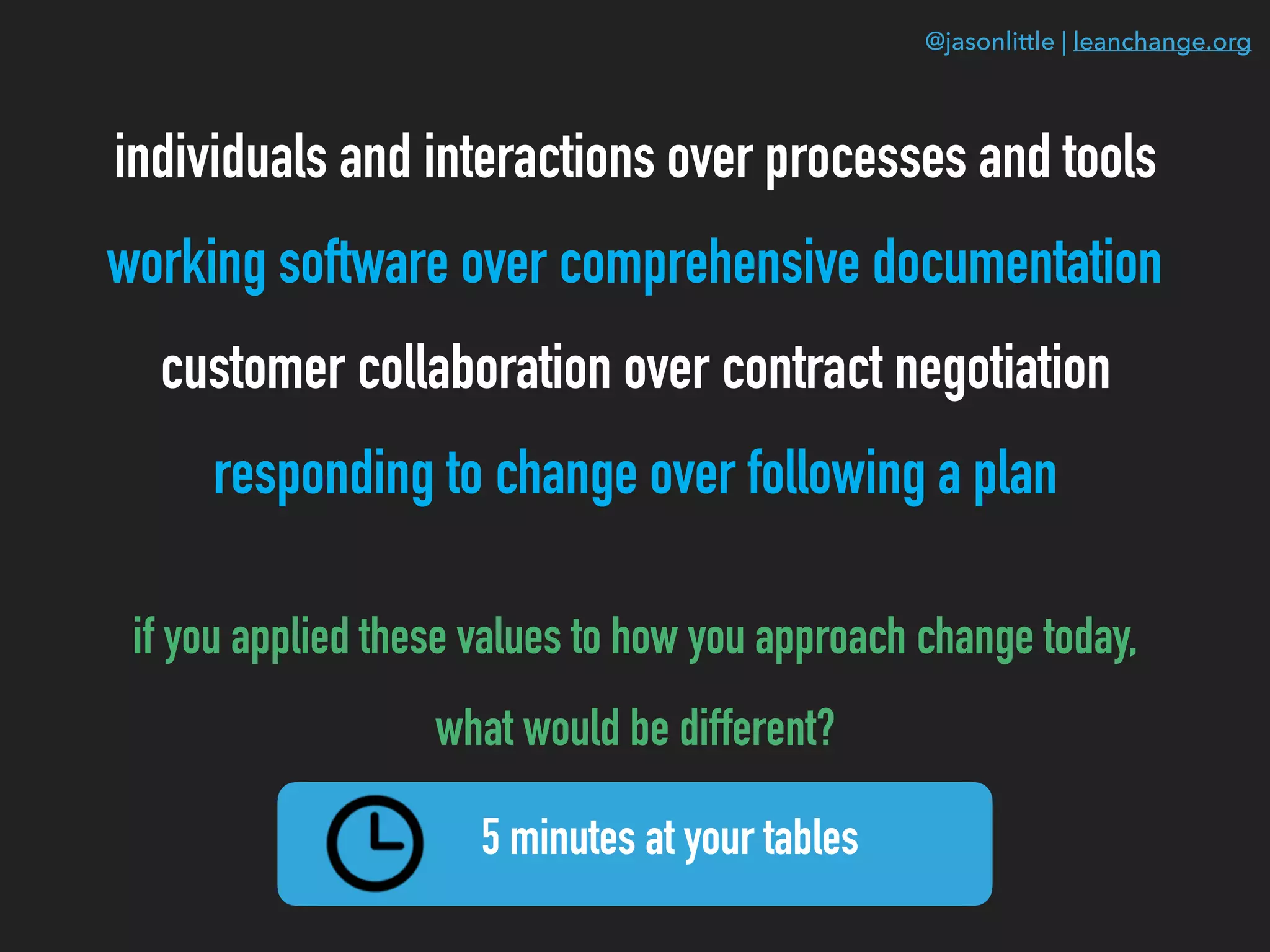 @jasonlittle | leanchange.org
individuals and interactions over processes and tools
working software over comprehensive documentation
customer collaboration over contract negotiation
responding to change over following a plan
if you applied these values to how you approach change today,
what would be different?
5 minutes at your tables
 