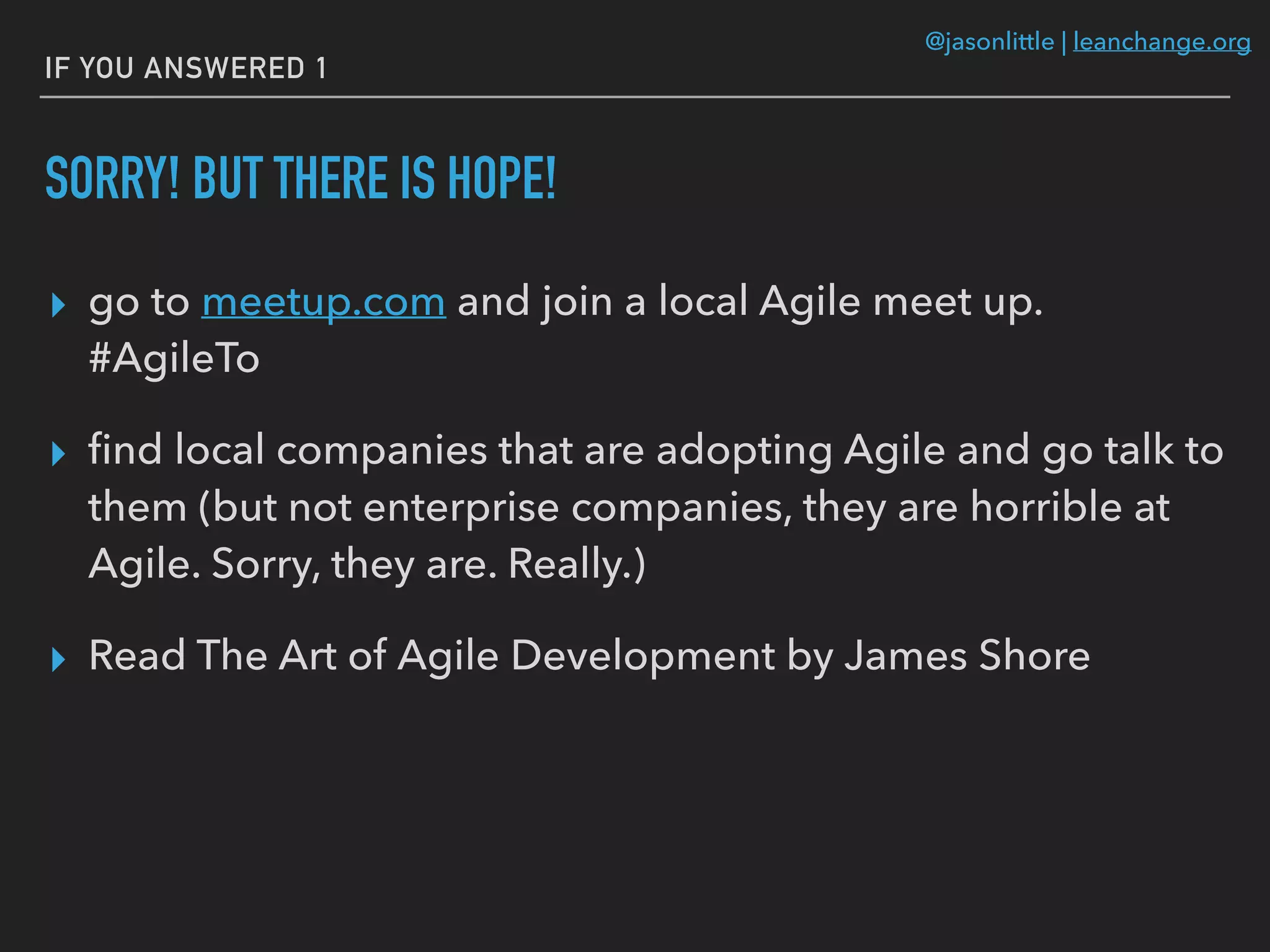 @jasonlittle | leanchange.org
IF YOU ANSWERED 1
SORRY! BUT THERE IS HOPE!
▸ go to meetup.com and join a local Agile meet up.
#AgileTo
▸ ﬁnd local companies that are adopting Agile and go talk to
them (but not enterprise companies, they are horrible at
Agile. Sorry, they are. Really.)
▸ Read The Art of Agile Development by James Shore
 