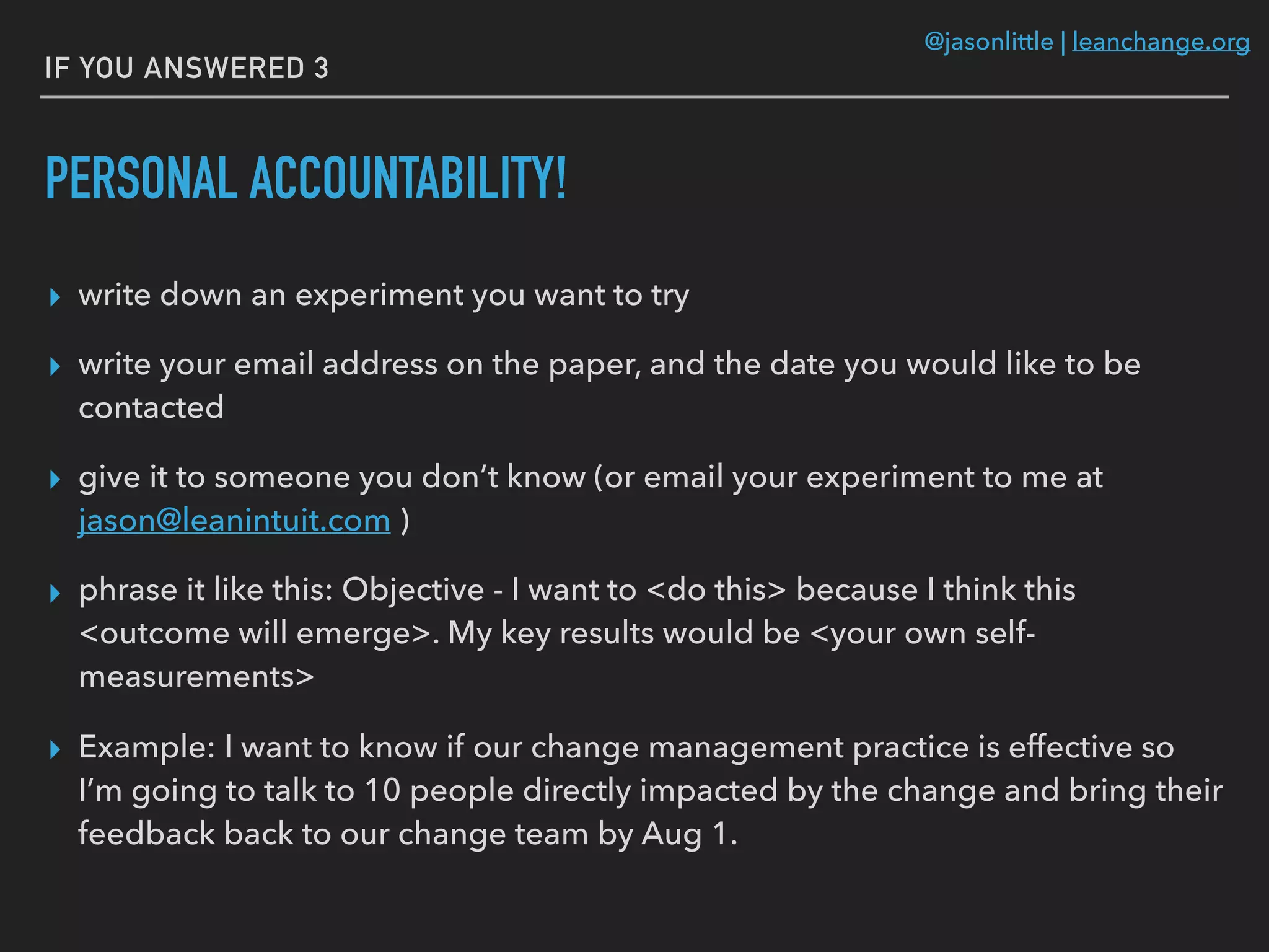 @jasonlittle | leanchange.org
IF YOU ANSWERED 3
PERSONAL ACCOUNTABILITY!
▸ write down an experiment you want to try
▸ write your email address on the paper, and the date you would like to be
contacted
▸ give it to someone you don’t know (or email your experiment to me at
jason@leanintuit.com )
▸ phrase it like this: Objective - I want to <do this> because I think this
<outcome will emerge>. My key results would be <your own self-
measurements>
▸ Example: I want to know if our change management practice is effective so
I’m going to talk to 10 people directly impacted by the change and bring their
feedback back to our change team by Aug 1.
 