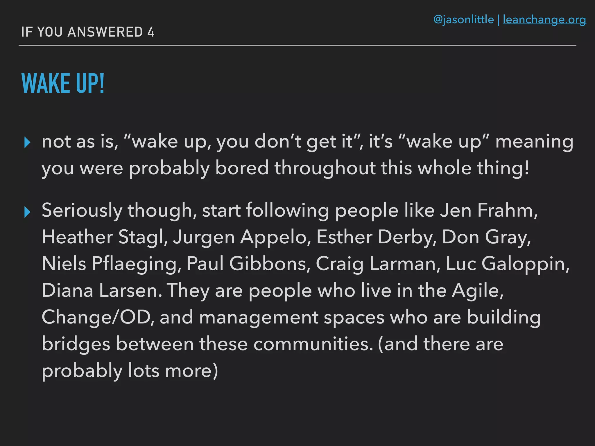 @jasonlittle | leanchange.org
IF YOU ANSWERED 4
WAKE UP!
▸ not as is, “wake up, you don’t get it”, it’s “wake up” meaning
you were probably bored throughout this whole thing!
▸ Seriously though, start following people like Jen Frahm,
Heather Stagl, Jurgen Appelo, Esther Derby, Don Gray,
Niels Pﬂaeging, Paul Gibbons, Craig Larman, Luc Galoppin,
Diana Larsen. They are people who live in the Agile,
Change/OD, and management spaces who are building
bridges between these communities. (and there are
probably lots more)
 
