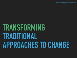 @jasonlittle | leanchange.org
TRANSFORMING
TRADITIONAL
APPROACHES TO CHANGE
 