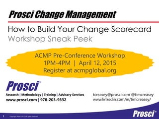 Copyright Prosci 2015. All rights reserved.1
Prosci Change Management
How to Build Your Change Scorecard
Workshop Sneak Peek
www.prosci.com | 970-203-9332
Prosci
®
Research | Methodology | Training | Advisory Services tcreasey@prosci.com @timcreasey
www.linkedin.com/in/timcreasey/
ACMP Pre-Conference Workshop
1PM-4PM | April 12, 2015
Register at acmpglobal.org
 