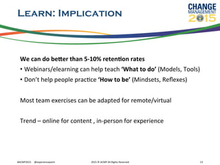 Learn: Implication
We	
  can	
  do	
  beCer	
  than	
  5-­‐10%	
  retenFon	
  rates	
  
• Webinars/elearning	
  can	
  help	
  teach	
  ‘What	
  to	
  do’	
  (Models,	
  Tools)	
  
• Don’t	
  help	
  people	
  pracRce	
  ‘How	
  to	
  be’	
  (Mindsets,	
  Reﬂexes)	
  
	
  
Most	
  team	
  exercises	
  can	
  be	
  adapted	
  for	
  remote/virtual	
  
	
  
Trend	
  –	
  online	
  for	
  content	
  ,	
  in-­‐person	
  for	
  experience	
  
#ACMP2015	
  	
  	
  	
  	
  @experiencepoint	
   2015	
  ©	
  ACMP	
  All	
  Rights	
  Reserved	
   13	
  
 