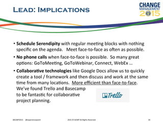 Lead: Implications
• Schedule	
  Serendipity	
  with	
  regular	
  meeRng	
  blocks	
  with	
  nothing	
  
speciﬁc	
  on	
  the	
  agenda.	
  	
  	
  Meet	
  face-­‐to-­‐face	
  as	
  ozen	
  as	
  possible.	
  
• No	
  phone	
  calls	
  when	
  face-­‐to-­‐face	
  is	
  possible.	
  	
  So	
  many	
  great	
  
opRons:	
  GoToMeeRng,	
  GoToWebinar,	
  Connect,	
  WebEx	
  …	
  
• CollaboraFve	
  technologies	
  like	
  Google	
  Docs	
  allow	
  us	
  to	
  quickly	
  
create	
  a	
  tool	
  /	
  framework	
  and	
  then	
  discuss	
  and	
  work	
  at	
  the	
  same	
  
Rme	
  from	
  many	
  locaRons.	
  	
  More	
  eﬃcient	
  than	
  face-­‐to-­‐face.	
  
We’ve	
  found	
  Trello	
  and	
  Basecamp	
  	
  
to	
  be	
  fantasRc	
  for	
  collaboraRve	
  	
  
project	
  planning.	
  
#ACMP2015	
  	
  	
  	
  	
  @experiencepoint	
   2015	
  ©	
  ACMP	
  All	
  Rights	
  Reserved	
   20	
  
 