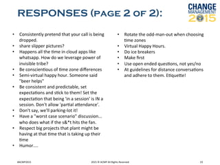 RESPONSES (page 2 of 2):
#ACMP2015	
   2015	
  ©	
  ACMP	
  All	
  Rights	
  Reserved	
   23	
  
•  Consistently	
  pretend	
  that	
  your	
  call	
  is	
  being	
  
dropped.	
  	
  
•  share	
  slipper	
  pictures?	
  	
  
•  Happens	
  all	
  the	
  Rme	
  in	
  cloud	
  apps	
  like	
  
whatsapp.	
  How	
  do	
  we	
  leverage	
  power	
  of	
  
invisible	
  tribe?	
  	
  
•  Be	
  conscienRous	
  of	
  Rme	
  zone	
  diﬀerences	
  	
  
•  Semi-­‐virtual	
  happy	
  hour.	
  Someone	
  said	
  
"beer	
  helps"	
  	
  
•  Be	
  consistent	
  and	
  predictable,	
  set	
  
expectaRons	
  and	
  sRck	
  to	
  them!	
  Set	
  the	
  
expectaRon	
  that	
  being	
  'in	
  a	
  session'	
  is	
  IN	
  a	
  
session.	
  Don't	
  allow	
  'parRal	
  akendance'.	
  	
  
•  Don't	
  say,	
  we'll	
  parking-­‐lot	
  it!	
  	
  
•  Have	
  a	
  "worst	
  case	
  scenario"	
  discussion...	
  
who	
  does	
  what	
  if	
  the	
  s&*t	
  hits	
  the	
  fan.	
  	
  
•  Respect	
  big	
  projects	
  that	
  plant	
  might	
  be	
  
having	
  at	
  that	
  Rme	
  that	
  is	
  taking	
  up	
  their	
  
Rme	
  	
  
•  Humor....	
  	
  
•  Rotate	
  the	
  odd-­‐man-­‐out	
  when	
  choosing	
  
Rme	
  zones	
  	
  
•  Virtual	
  Happy	
  Hours.	
  	
  
•  Do	
  ice	
  breakers	
  	
  
•  Make	
  ﬁrst	
  	
  
•  Use	
  open	
  ended	
  quesRons,	
  not	
  yes/no	
  	
  
•  At	
  guidelines	
  for	
  distance	
  conversaRons	
  
and	
  adhere	
  to	
  them.	
  ERqueke!	
  	
  
 