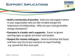 Support: Implications
• Build	
  a	
  community	
  of	
  pracFce.	
  	
  Seek	
  out	
  and	
  support	
  others	
  
in	
  your	
  organizaRon	
  who	
  are	
  like	
  minded	
  and	
  get	
  the	
  
importance	
  of	
  relaRonships.	
  	
  Who	
  are	
  your	
  next	
  generaRon	
  
change	
  champions?	
  
• Everyone	
  is	
  a	
  leader	
  and	
  a	
  supporter.	
  	
  Easier	
  to	
  ignore	
  
warning	
  signs	
  as	
  signals	
  are	
  fewer	
  and	
  weaker.	
  	
  
• Respect	
  for	
  remote	
  colleagues	
  –	
  Seek	
  to	
  minimize	
  the	
  haves	
  
and	
  have	
  nots	
  (try	
  to	
  put	
  everyone	
  on	
  equal	
  fooRng)	
  	
  
	
  e.g.	
  spread	
  the	
  Rme	
  zone	
  pain	
  
#ACMP2015	
  	
  	
  	
  	
  @experiencepoint	
   2015	
  ©	
  ACMP	
  All	
  Rights	
  Reserved	
   27	
  
 