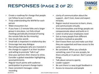 RESPONSES (page 2 of 2):
#ACMP2015	
   2015	
  ©	
  ACMP	
  All	
  Rights	
  Reserved	
   30	
  
•  Create	
  a	
  roadmap	
  for	
  change	
  that	
  people	
  
can	
  follow	
  to	
  put	
  in	
  acRon	
  	
  
•  Truly	
  understanding	
  the	
  WIIFM	
  for	
  each	
  
person	
  	
  
•  Make	
  encounters	
  fun	
  	
  
•  If	
  you	
  have	
  1-­‐2	
  remote	
  folks	
  and	
  a	
  larger	
  
group	
  in	
  one	
  place,	
  run	
  fully	
  virtual	
  
meeRngs	
  periodically	
  (instead	
  of	
  having	
  
the	
  remote	
  folks	
  be	
  the	
  minority).	
  	
  
•  Use	
  visuals	
  less	
  words	
  	
  
•  Small	
  talk	
  is	
  important	
  in	
  relaRonship	
  dev	
  	
  
•  Encourage	
  two	
  way	
  dialogue	
  	
  
•  RecruiRng	
  employees	
  who	
  are	
  invested	
  in	
  
the	
  change	
  to	
  support	
  it	
  at	
  their	
  locaRon	
  
and	
  willing	
  to	
  promote	
  "talk	
  it	
  up"	
  	
  
•  Give	
  your	
  partners	
  their	
  chance	
  to	
  shine.	
  
Consider	
  a	
  global	
  newsleker	
  highlighRng	
  
accomplishments.	
  	
  
•  Regular	
  touch	
  points	
  with	
  audience	
  
parRcipaRon	
  to	
  present	
  change	
  topics	
  	
  
•  Have	
  consistent	
  messages-­‐-­‐video	
  
recording	
  	
  
•  clarity	
  of	
  communicaRon	
  about	
  the	
  
support...don't	
  train,	
  leave	
  and	
  expect	
  
miracles.	
  	
  
•  Region	
  neutral	
  resources	
  to	
  learn,	
  share,	
  
and	
  communicate	
  virtually	
  	
  
•  Find	
  commonaliRes	
  and	
  things	
  people	
  are	
  
compassionate	
  about	
  and	
  build	
  on	
  it	
  	
  
•  Listen	
  to	
  what	
  your	
  employees	
  need	
  	
  
•  Get	
  as	
  many	
  people	
  from	
  diﬀerent	
  
locaRons	
  involved	
  as	
  possible	
  	
  
•  Don't	
  leave	
  them	
  out	
  and	
  make	
  sure	
  that	
  
they	
  are	
  supported	
  and	
  have	
  access	
  to	
  the	
  
same	
  resources	
  	
  
•  Be	
  consistent.	
  When	
  you	
  schedule	
  
something,	
  even	
  if	
  no	
  one	
  accepts,	
  be	
  
there	
  virtually	
  or	
  in	
  person.	
  Don't	
  cancel	
  
things.	
  	
  
•  Talk	
  about	
  concerns	
  openly	
  	
  
•  Leader	
  support	
  	
  
•  Be	
  sure	
  there	
  is	
  a	
  way	
  to	
  get	
  feedback	
  in	
  	
  
•  Access	
  to	
  resources	
  and	
  people	
  	
  
	
  
 
