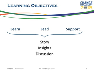 Learning Objectives
	
  	
  Learn 	
   	
   	
  	
  	
  	
  	
  Lead 	
   	
   	
  	
  Support
Story	
  
Insights	
  
Discussion	
  
	
  
	
  #ACMP2015	
  	
  	
  	
  	
  @experiencepoint	
   2015	
  ©	
  ACMP	
  All	
  Rights	
  Reserved	
   5	
  
 