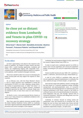 088
Citation: Ussai S, Calvi M, Armocida B, Formenti B, Palestra F, et al (2020) So close yet so distant: evidence from Lombardy and Veneto to plan COVID-19 recovery strategy.
Arch Community Med Public Health 6(1): 088-090. DOI: https://dx.doi.org/10.17352/2455-5479.000085
https://dx.doi.org/10.17352/acmphDOI:2455-5479ISSN:
MEDICALGROUP
Opinion
So close yet so distant:
evidence from Lombardy
and Veneto to plan COVID-19
recovery strategy
Silvia Ussai1
*, Marzia Calvi1
, Benedetta Armocida1
, Beatrice
Formenti1
, Francesca Palestra1
and Eduardo Missoni1,2
1
Saluteglobale.it Associazione di Promozione Sociale, Brescia 25127, Italy
2
Centre for Research on Health and Social Care Management, Bocconi University, Milano,
Italy
Received: 09 May, 2020
Accepted: 30 May, 2020
Published: 01 Jun, 2020
*Corresponding author: Silvia Ussai, PharmD MD
MIHMEP, Saluteglobale.it Associazione di Promozione
Sociale, Brescia 25127, Italy,
E-mail:
https://www.peertechz.com
Lombardy, the most prosperous Region in Italy, experienced
the country’s highest burden from COVID-19.
To date (25 April 2020), Lombardy reported 715 COVID-19
tested cases/ 100,000 population and 132/100,000 population
deaths, accounting for 37% and 50% respectively of total cases
in Italy.
Veneto recorded 354/100,000 pop. SARS-CoV-2 positives, a
number 2-fold lower, and 26/100,000 pop. related deaths [4].
A total of 4.692 COVID-19 cumulative daily cases per
100,000 population required hospitalization in Lombardy, but
only 1.388/100,000 pop. in Veneto (Graph 1, 20 April 2020).
Since the ﬁrst stage of the epidemic, Veneto’s strategic plan
has been based on 1) extensive population testing, including
asymptomatic and paucisymptomatic cases; 2) a proactive
early detection and tracking approach on suspected cases (viral
clearance performed to the closest contacts of all COVID-19
conﬁrmed cases); and 3) the operationalization of community-
based diagnostics and care, also through “Special Units of
Continuous Assistance” (divisions each taking home care of an
average population of 50,000).
Lombardy, in contrast, focused on testing mainly the
symptomatic cases and invested less in territorial care. The
Region has over six times more deaths than Veneto and half
of SARS-CoV-2 tests performed (2,705 and 5,216 per 100,000
population respectively) (Graph 2, 20 April 2020).
To the editor
As Italy is approaching a new phase in the response to the
COVID-19 epidemic, the analysis of policy choices and their
impact offer a useful learning opportunity. Lombardy and
Veneto, two neighbouring Regions with comparable socio-
economic features, implemented different policies in response
to the epidemic, which resulted in divergent outcomes.
These facts should be taken into account in developing the
Italian recovery plan and may support the response in other
countries.
On 23 February 2020, with the Prime Minister’s Decree
n. 648 [1], urgent measures were established to contain the
transmission of COVID-19 in Italy, imposing, among others,
the creation of quarantined areas, so-called “red-zones”, in
Codogno (Lombardy) and Vo’ Euganeo (Veneto), considered
the earliest epicentres for SARS-CoV-2 outbreak. People were
not allowed to enter or leave those zones nor move between
Regions.
On March 11 2020, a new governmental Decree, known as
“Resta a casa” (Stay at home) [2], established a lockdown in the
entire national territory.
Since then, given the regional autonomy provided within
the Italian National Healthcare Service (SSN) [3], Lombardy
and Veneto regional authorities adopted different public health
prevention and control strategies to their Regions.
 