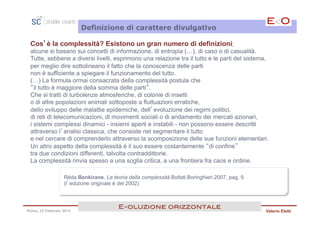 Definizione di carattere divulgativo

 Cos’è la complessità? Esistono un gran numero di definizioni;
 alcune si basano sui concetti di informazione, di entropia (…), di caso o di casualità.
 Tutte, sebbene a diversi livelli, esprimono una relazione tra il tutto e le parti del sistema,
 per meglio dire sottolineano il fatto che la conoscenza delle parti
 non è sufficiente a spiegare il funzionamento del tutto.
 (…) La formula ormai consacrata della complessità postula che
 “il tutto è maggiore della somma delle parti”.
 Che si tratti di turbolenze atmosferiche, di colonie di insetti
 o di altre popolazioni animali sottoposte a fluttuazioni erratiche,
 dello sviluppo delle malattie epidemiche, dell’evoluzione dei regimi politici,
 di reti di telecomunicazioni, di movimenti sociali o di andamento dei mercati azionari,
 i sistemi complessi dinamici - insiemi aperti e instabili - non possono essere descritti
 attraverso l’analisi classica, che consiste nel segmentare il tutto
 e nel cercare di comprenderlo attraverso la scomposizione delle sue funzioni elementari.
 Un altro aspetto della complessità è il suo essere costantemente “di confine”
 tra due condizioni differenti, talvolta contraddittorie.
 La complessità rinvia spesso a una soglia critica, a una frontiera fra caos e ordine.

                  Réda Benkirane, La teoria della complessità Bollati Boringhieri 2007, pag. 9
                  (l’edizione originale è del 2002)



                                         E<oluzione orizzontale!
Roma, 23 Febbraio 2013                                                                           Valerio Eletti
 