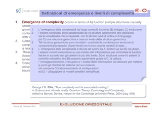 Definizioni di emergenza e livelli di complessità

 1.     Emergence of complexity occurs in terms of A) function (simple structures causally
        underlying functioning of more complex structures), B) development (a single initial cell
        growing to aL’emergenza della complessità ha 3 cells), and C) evolutionsviluppo, C) evoluzione.
                1.     complex interlocking set of 10 luogo come A) funzione, B) (a universe region
        containing no complex systems evolving to one containing gerarchichethem), each occurring
                2.   I sistemi complessi sono caratterizzati da A) strutture billions of che delineano
        with very different timescales. la causalità, con B) diversi livelli di ordine e di linguaggi,
                     sia la complessità che
                     più C) una relazione gerarchica a ciascun livello della struttura gerarchica.
 2.                                                    A) hierarchical structures delineating
        Complex systems are characterized bymodulari - costituite da combinazioni strutturali di both
                3.   Tali strutture gerarchiche sono
        complexity and causality with B) different levels of order and descriptive languages, plus C)
                     componenti più semplici (lower-level) con le loro proprie variabili di stato…
        a relational hierarchy at each complessità èstructural azioni sia A) bottom-up sia B) top-down…
                4.   L’emergenza della level of the dovuta ad hierarchy.
 3.     These 5.  I sistemistructures are modular - mirato dell’informazione per controllare leof simpler
                hierarchical viventi comportano un uso made up by structural combinations funzioni
        (lower-level)fisiche in accordo contheir own state variables, incorporating encapsulation and
                       components with gli obiettivi di più alto livello. Sono strutturati come A) sistemi di
        inheritance, controllo retroattivo chemodification.
                      enabling reuse and B) possono apprendere grazie a C) la cattura,
 4.     Complex emergence is enabledilby A) bottom-up and B)informazioni action, the latter
                     l’immagazzinamento, recupero e l’analisi delle top-down da utilizzare per mettere
                     a punto gli obiettivi del sistema nel suo insieme;
        occurring byciò comporta D)lower-level actions according to the system structure and
                       coordinating il riconoscimento di configurazioni
        boundary conditions.
                     ed E) l’utilizzazione di modelli predittivi semplificati.

                                                                                                         … segue >



                  George F.R. Ellis, “True complexity and its associated ontology”,
                  in Science and ultimate reality. Quantum Theory, Cosmology and Complexity,
                  edited by Barrow, Davies, Harper for the Cambridge University Press, 2004 (pag. 608)



                                        E<oluzione orizzontale!
Roma, 23 Febbraio 2013                                                                               Valerio Eletti
 