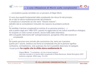 … e una riflessione di Morin sulla complessità

 … concludiamo questa carrellata con un pensiero di Edgar Morin:

 Ci sono due aspetti fondamentali della complessità che ritrovo fin dal principio;
 da un lato la natura multidimensionale del problema:
 il complexus è veramente ciò che viene “tessuto insieme”;
 dall’altro lato le contraddizioni irriducibili che nascono da problemi profondi.
 (…)
 Ho adottato il termine complessità al culmine di un percorso preciso (…)
 solo a partire dagli anni 1968-1970, quando ho aggiornato la mia cultura scientifica e biologica,
 ho scoperto un certo numero di teorie, alcune tratte dalla cibernetica,
 altre sviluppate nella teoria dell’autorganizzazione, giungendo infine alla nozione di
       complessità.
 (…)
 Da questo percorso sono arrivato alla conclusione che, tanto per il pensiero
 quanto per l’azione, esisteva una forma di complessità che per le persone significa
 confusione, contraddizione, cioè qualcosa che non è possibile descrivere né spiegare.
  A quel punto ho capito che la sfida stava esattamente là

                  Edgard Morin, “Il complesso, ciò che è tenuto insieme”,
                  intervista raccolta in La teoria della complessità di Réda Benkirane, Bollati Boringhieri 2007
                  (edizione originale: 2002) (pag. 19 e 20)


                                         E<oluzione orizzontale!
Roma, 23 Febbraio 2013                                                                                    Valerio Eletti
 