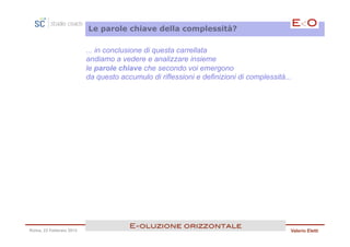 Le parole chiave della complessità?

                         ... in conclusione di questa carrellata
                         andiamo a vedere e analizzare insieme
                         le parole chiave che secondo voi emergono
                         da questo accumulo di riflessioni e definizioni di complessità...




                                      E<oluzione orizzontale!
Roma, 23 Febbraio 2013                                                                   Valerio Eletti
 