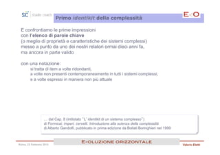 Primo identikit della complessità

 E confrontiamo le prime impressioni
 con l’elenco di parole chiave
 (o meglio di proprietà e caratteristiche dei sistemi complessi)
 messo a punto da uno dei nostri relatori ormai dieci anni fa,
 ma ancora in parte valido

 con una notazione:
        si tratta di item a volte ridondanti,
        a volte non presenti contemporaneamente in tutti i sistemi complessi,
        e a volte espressi in maniera non più attuale




                  … dal Cap. 8 (intitolato “L’identikit di un sistema complesso”)
                  di Formicai, imperi, cervelli. Introduzione alla scienza della complessità
                  di Alberto Gandolfi, pubblicato in prima edizione da Bollati Boringhieri nel 1999


                                         E<oluzione orizzontale!
Roma, 23 Febbraio 2013                                                                                Valerio Eletti
 