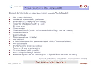 Primo identikit della complessità

 Elementi dell’identikit di un sistema complesso secondo Alberto Gandolfi:

 §     Alto numero di elementi
 §     Interazione non lineare fra gli elementi
 §     Effetti ritardati (nel tempo e nello spazio)
 §     Presenza di feedback negativi e positivi
 §     Struttura a rete
 §     Sistema aperto
 §     Sistema universale (ovvero si ritrovano sistemi analoghi su scale diverse)
 §     Sistema dinamico
 §     Sistema robusto
 §     Sistema creativo e innovativo
 §     Imprevedibile
 §     A sensibilità differenziata (presenza di punti critici all’interno del sistema)
 §     Non controllabile
 §     Comportamento spesso discontinuo
 §     Fenomeni di auto-organizzazione
 §     Strutturazione a livelli gerarchici
 §     Autonomia parziale degli elementi
 §     Presenza di paradossi nel sistema (p.es.: compresenza di stabilità e instabilità)

                                        In corsivo le caratteristiche e le proprietà che si possono considerare ridondanti

                                    E<oluzione orizzontale!
Roma, 23 Febbraio 2013                                                                                       Valerio Eletti
 