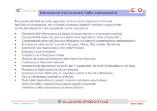 Estensione dei concetti della complessità

 Ma questo identikit va preso oggi solo come un primo approccio informale.
 Nell’idea di complessità, reti e sistemi complessi adattativi entrano in gioco infatti
 anche altri elementi molto importanti, come i concetti di:
 §     Centralità dell’informazione (a fianco di spazio+tempo e di energia+materia)
 §     Comprimibilità delle info (per una definizione algoritmica della complessità )
 §     Comprimibilità delle info (per una riflessione sul binomio comprensione-compressione)
 §     Architettura delle reti (rif. a studi di Strogatz, Watts, Granovetter, Barabasi)
 §     Approccio non riduzionista e non deterministico
 §     Entropia e sua inversione
 §     Turbolenza e transizione di fase
 §     Margine del caos ed emersione dell’ordine dal disordine
 §     Evoluzione e selezione naturale
 §     Importanza di imprecisioni ed errori per l’adattabilità (cfr errori di trascrizione nel Dna)
 §     Presenza di livelli gerarchici di complessità
 §     Autopoiesi e basi della vita (rif. specifico a studi di Varela e Maturana)
 §     Vita (e intelligenza) naturale e artificiale
 §     Ruolo dell’osservatore in quanto sistema complesso esso stesso
        (limiti inevitabili, rapporto osservatore-oggetto osservato,
        interferenza dell’osservatore sull’osservazione)



                                     E<oluzione orizzontale!
Roma, 23 Febbraio 2013                                                                         Valerio Eletti
 