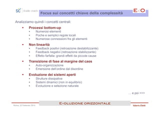 Focus sui concetti chiave della complessità

 Analizziamo quindi i concetti centrali:
        §     Processi bottom-up
               •         Numerosi elementi
               •         Poche e semplici regole locali
               •         Numerose connessioni fra gli elementi
        §     Non linearità
               •         Feedback positivi (retroazione destabilizzante)
               •         Feedback negativi (retroazione stabilizzante)
               •         Effetto farfalla: grandi effetti da piccole cause
        §     Transizione di fase al margine del caos
               •         Auto-organizzazione
               •         Emersione dell’ordine dal disordine
        §     Evoluzione dei sistemi aperti
               •         Strutture dissipative
               •         Sistemi dinamici (non in equilibrio)
               •         Evoluzione e selezione naturale

                                                                             … e poi >>>


                                           E<oluzione orizzontale!
Roma, 23 Febbraio 2013                                                          Valerio Eletti
 