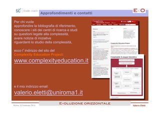 Approfondimenti e contatti

Per chi vuole
approfondire la bibliografia di riferimento,
conoscere i siti dei centri di ricerca e studi
su questioni legate alla complessità,
avere notizia di iniziative
riguardanti lo studio della complessità,

ecco l’indirizzo del sito del
Complexity Education Project:

www.complexityeducation.it



e il mio indirizzo email:

valerio.eletti@uniroma1.it
                                  E<oluzione orizzontale!
Roma, 23 Febbraio 2013                                      Valerio Eletti
 