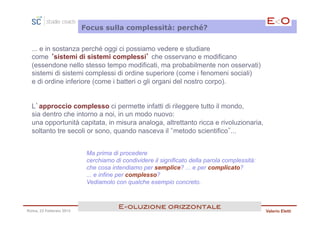 Focus sulla complessità: perché?


  ... e in sostanza perché oggi ci possiamo vedere e studiare
  come ‘sistemi di sistemi complessi’ che osservano e modificano
  (essendone nello stesso tempo modificati, ma probabilmente non osservati)
  sistemi di sistemi complessi di ordine superiore (come i fenomeni sociali)
  e di ordine inferiore (come i batteri o gli organi del nostro corpo).


  L’approccio complesso ci permette infatti di rileggere tutto il mondo,
  sia dentro che intorno a noi, in un modo nuovo:
  una opportunità capitata, in misura analoga, altrettanto ricca e rivoluzionaria,
  soltanto tre secoli or sono, quando nasceva il metodo scientifico ...


                          Ma prima di procedere
                          cerchiamo di condividere il significato della parola complessità:
                          che cosa intendiamo per semplice? ... e per complicato?
                          ... e infine per complesso?
                          Vediamolo con qualche esempio concreto.



                                      E<oluzione orizzontale!
Roma, 23 Febbraio 2013                                                                        Valerio Eletti
 