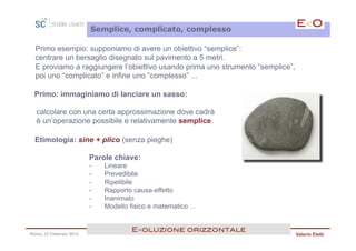 Semplice, complicato, complesso

  Primo esempio: supponiamo di avere un obiettivo “semplice”:
  centrare un bersaglio disegnato sul pavimento a 5 metri.
  E proviamo a raggiungere l’obiettivo usando prima uno strumento “semplice”,
  poi uno “complicato” e infine uno “complesso” ...

  Primo: immaginiamo di lanciare un sasso:

  calcolare con una certa approssimazione dove cadrà
  è un’operazione possibile e relativamente semplice.

  Etimologia: sine + plico (senza pieghe)

                         Parole chiave:
                         -    Lineare
                         -    Prevedibile
                         -    Ripetibile
                         -    Rapporto causa-effetto
                         -    Inanimato
                         -    Modello fisico e matematico …


                                      E<oluzione orizzontale!
Roma, 23 Febbraio 2013                                                          Valerio Eletti
 
