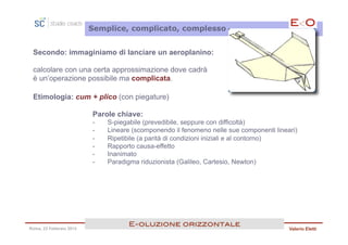 Semplice, complicato, complesso


 Secondo: immaginiamo di lanciare un aeroplanino:

 calcolare con una certa approssimazione dove cadrà
 è un’operazione possibile ma complicata.

 Etimologia: cum + plico (con piegature)

                         Parole chiave:
                         -    S-piegabile (prevedibile, seppure con difficoltà)
                         -    Lineare (scomponendo il fenomeno nelle sue componenti lineari)
                         -    Ripetibile (a parità di condizioni iniziali e al contorno)
                         -    Rapporto causa-effetto
                         -    Inanimato
                         -    Paradigma riduzionista (Galileo, Cartesio, Newton)




                                    E<oluzione orizzontale!
Roma, 23 Febbraio 2013                                                                   Valerio Eletti
 