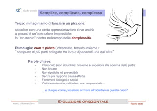 Semplice, complicato, complesso


 Terzo: immaginiamo di lanciare un piccione:

 calcolare con una certa approssimazione dove andrà
 a posarsi è un’operazione impossibile:
 lo “strumento” rientra nel campo della complessità.

 Etimologia: cum + plècto (intrecciato, tessuto insieme):
 “composto di più parti collegate tra loro e dipendenti una dall’altra”

               Parole chiave:
                         -    Intrecciato (non riducibile: l’insieme è superiore alla somma delle parti)
                         -    Non lineare
                         -    Non ripetibile né prevedibile
                         -    Senza più rapporto causa-effetto
                         -    Fenomeni biologici e sociali
                         -    Visione sistemica, reticolare, non sequenziale…

                              ... e dunque come possiamo arrivare all’obiettivo in questo caso?


                                          E<oluzione orizzontale!
Roma, 23 Febbraio 2013                                                                              Valerio Eletti
 