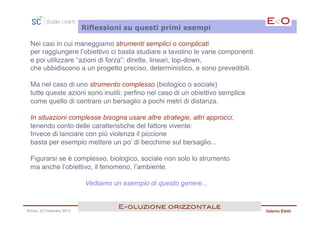 Riflessioni su questi primi esempi

 Nei casi in cui maneggiamo strumenti semplici o complicati
 per raggiungere l’obiettivo ci basta studiare a tavolino le varie componenti
 e poi utilizzare “azioni di forza”: dirette, lineari, top-down,
 che ubbidiscono a un progetto preciso, deterministico, e sono prevedibili.

 Ma nel caso di uno strumento complesso (biologico o sociale)
 tutte queste azioni sono inutili: perfino nel caso di un obiettivo semplice
 come quello di centrare un bersaglio a pochi metri di distanza.

 In situazioni complesse bisogna usare altre strategie, altri approcci,
 tenendo conto delle caratteristiche del fattore vivente:
 Invece di lanciare con più violenza il piccione
 basta per esempio mettere un po’ di becchime sul bersaglio...

 Figurarsi se è complesso, biologico, sociale non solo lo strumento
 ma anche l’obiettivo, il fenomeno, l’ambiente.

                         Vediamo un esempio di questo genere...


                                   E<oluzione orizzontale!
Roma, 23 Febbraio 2013                                                          Valerio Eletti
 