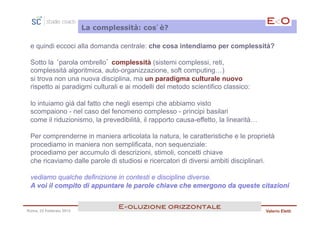 La complessità: cos’è?

 e quindi eccoci alla domanda centrale: che cosa intendiamo per complessità?

 Sotto la ‘parola ombrello’ complessità (sistemi complessi, reti,
 complessità algoritmica, auto-organizzazione, soft computing…)
 si trova non una nuova disciplina, ma un paradigma culturale nuovo
 rispetto ai paradigmi culturali e ai modelli del metodo scientifico classico:

 lo intuiamo già dal fatto che negli esempi che abbiamo visto
 scompaiono - nel caso del fenomeno complesso - principi basilari
 come il riduzionismo, la prevedibilità, il rapporto causa-effetto, la linearità…

 Per comprenderne in maniera articolata la natura, le caratteristiche e le proprietà
 procediamo in maniera non semplificata, non sequenziale:
 procediamo per accumulo di descrizioni, stimoli, concetti chiave
 che ricaviamo dalle parole di studiosi e ricercatori di diversi ambiti disciplinari.

 vediamo qualche definizione in contesti e discipline diverse.
 A voi il compito di appuntare le parole chiave che emergono da queste citazioni


                                  E<oluzione orizzontale!
Roma, 23 Febbraio 2013                                                              Valerio Eletti
 