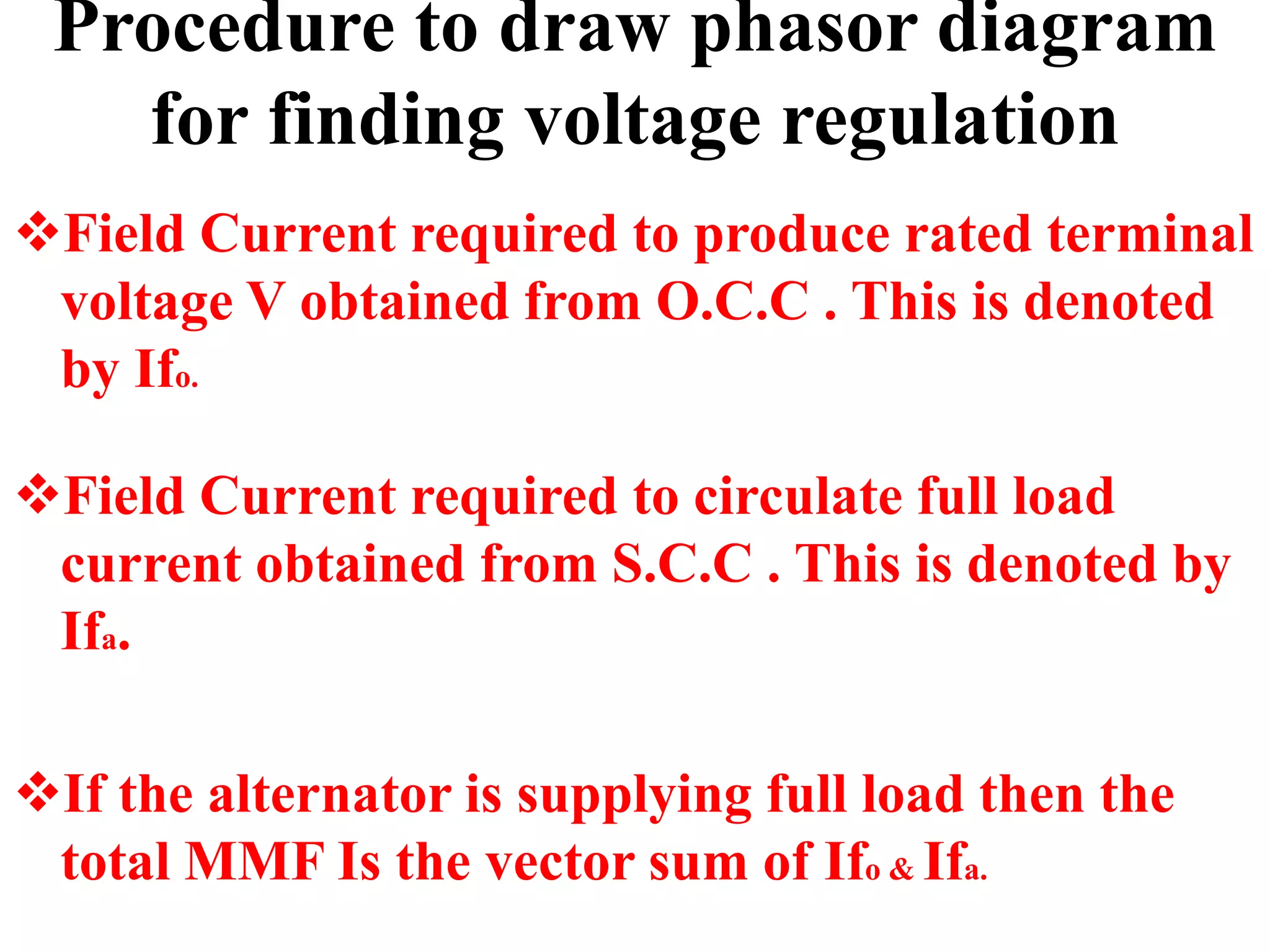 Procedure to draw phasor diagram
for finding voltage regulation
Field Current required to produce rated terminal
voltage V obtained from O.C.C . This is denoted
by Ifo.
Field Current required to circulate full load
current obtained from S.C.C . This is denoted by
Ifa.
If the alternator is supplying full load then the
total MMF Is the vector sum of Ifo & Ifa.
 