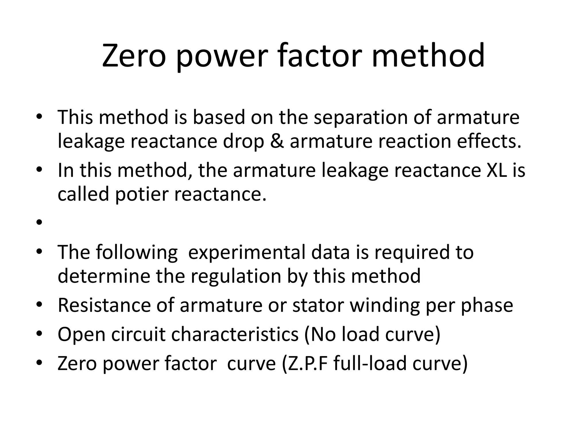 Zero power factor method
• This method is based on the separation of armature
leakage reactance drop & armature reaction effects.
• In this method, the armature leakage reactance XL is
called potier reactance.
•
• The following experimental data is required to
determine the regulation by this method
• Resistance of armature or stator winding per phase
• Open circuit characteristics (No load curve)
• Zero power factor curve (Z.P.F full-load curve)
 