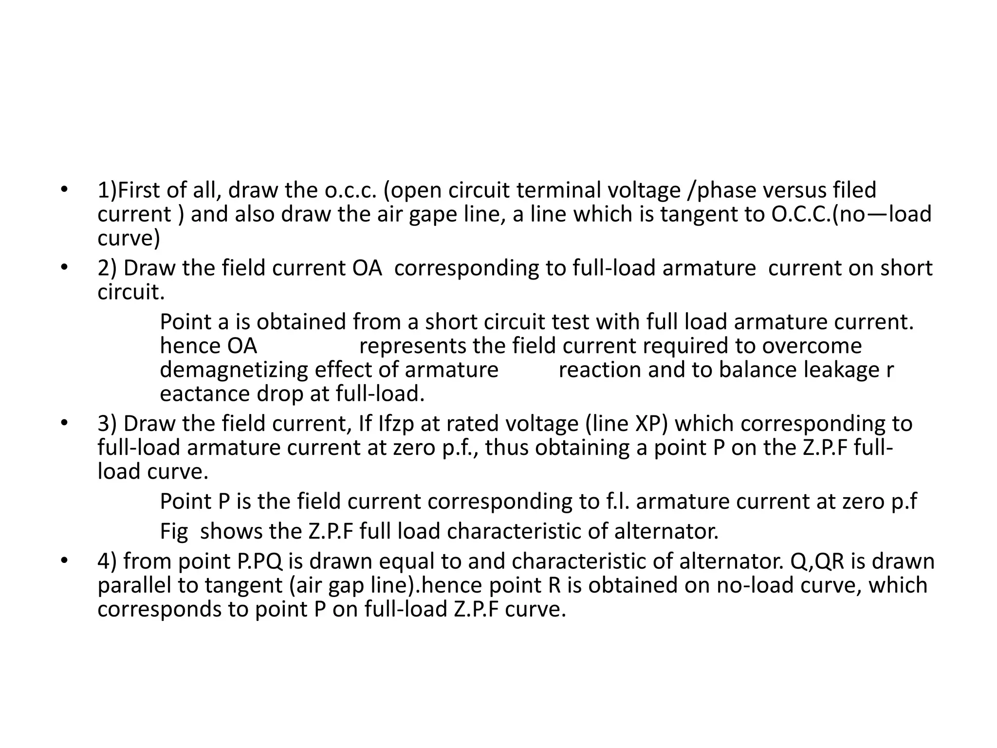 • 1)First of all, draw the o.c.c. (open circuit terminal voltage /phase versus filed
current ) and also draw the air gape line, a line which is tangent to O.C.C.(no—load
curve)
• 2) Draw the field current OA corresponding to full-load armature current on short
circuit.
Point a is obtained from a short circuit test with full load armature current.
hence OA represents the field current required to overcome
demagnetizing effect of armature reaction and to balance leakage r
eactance drop at full-load.
• 3) Draw the field current, If Ifzp at rated voltage (line XP) which corresponding to
full-load armature current at zero p.f., thus obtaining a point P on the Z.P.F full-
load curve.
Point P is the field current corresponding to f.l. armature current at zero p.f
Fig shows the Z.P.F full load characteristic of alternator.
• 4) from point P.PQ is drawn equal to and characteristic of alternator. Q,QR is drawn
parallel to tangent (air gap line).hence point R is obtained on no-load curve, which
corresponds to point P on full-load Z.P.F curve.
 