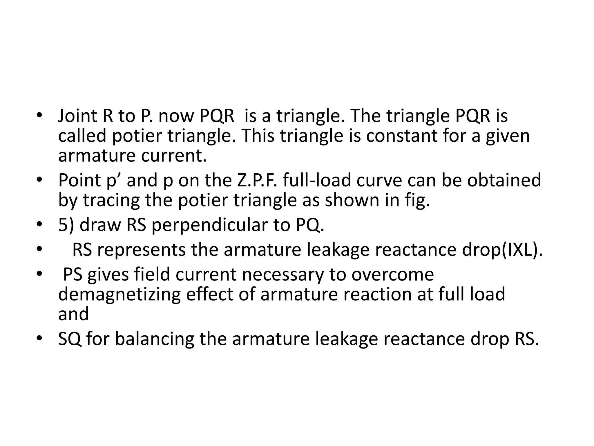 • Joint R to P. now PQR is a triangle. The triangle PQR is
called potier triangle. This triangle is constant for a given
armature current.
• Point p’ and p on the Z.P.F. full-load curve can be obtained
by tracing the potier triangle as shown in fig.
• 5) draw RS perpendicular to PQ.
• RS represents the armature leakage reactance drop(IXL).
• PS gives field current necessary to overcome
demagnetizing effect of armature reaction at full load
and
• SQ for balancing the armature leakage reactance drop RS.
 