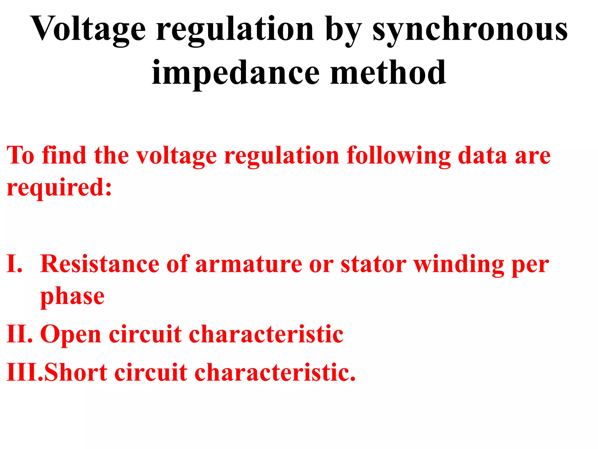 Voltage regulation by synchronous
impedance method
To find the voltage regulation following data are
required:
I. Resistance of armature or stator winding per
phase
II. Open circuit characteristic
III.Short circuit characteristic.
 
