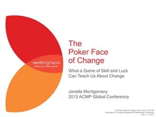 The
Poker Face
of Change
What a Game of Skill and Luck
Can Teach Us About Change


Janelle Montgomery
2012 ACMP Global Conference

                             The Poker Face of Change, April 3, 2012, 2:30 PM
                 Association of Change Management Professionals Conference
                                                              April 1 – 4, 2012
 