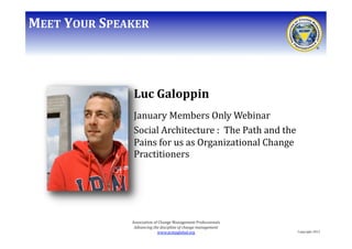 MEET	
  YOUR	
  SPEAKER	
  

Luc	
  Galoppin	
  
January	
  Members	
  Only	
  Webinar	
  
Social	
  Architecture	
  :	
  	
  The	
  Path	
  and	
  the	
  
Pains	
  for	
  us	
  as	
  Organizational	
  Change	
  
Practitioners	
  

Association	
  of	
  Change	
  Management	
  Professionals	
  
Advancing	
  the	
  discipline	
  of	
  change	
  management	
  
www.acmpglobal.org	
  	
  

Copyright	
  2012	
  

 
