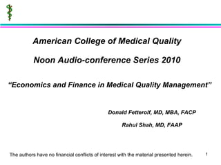 American College of Medical Quality Noon Audio-conference Series 2010 Donald Fetterolf, MD, MBA, FACP Rahul Shah, MD, FAAP “ Economics and Finance in Medical Quality Management” The authors have no financial conflicts of interest with the material presented herein. 