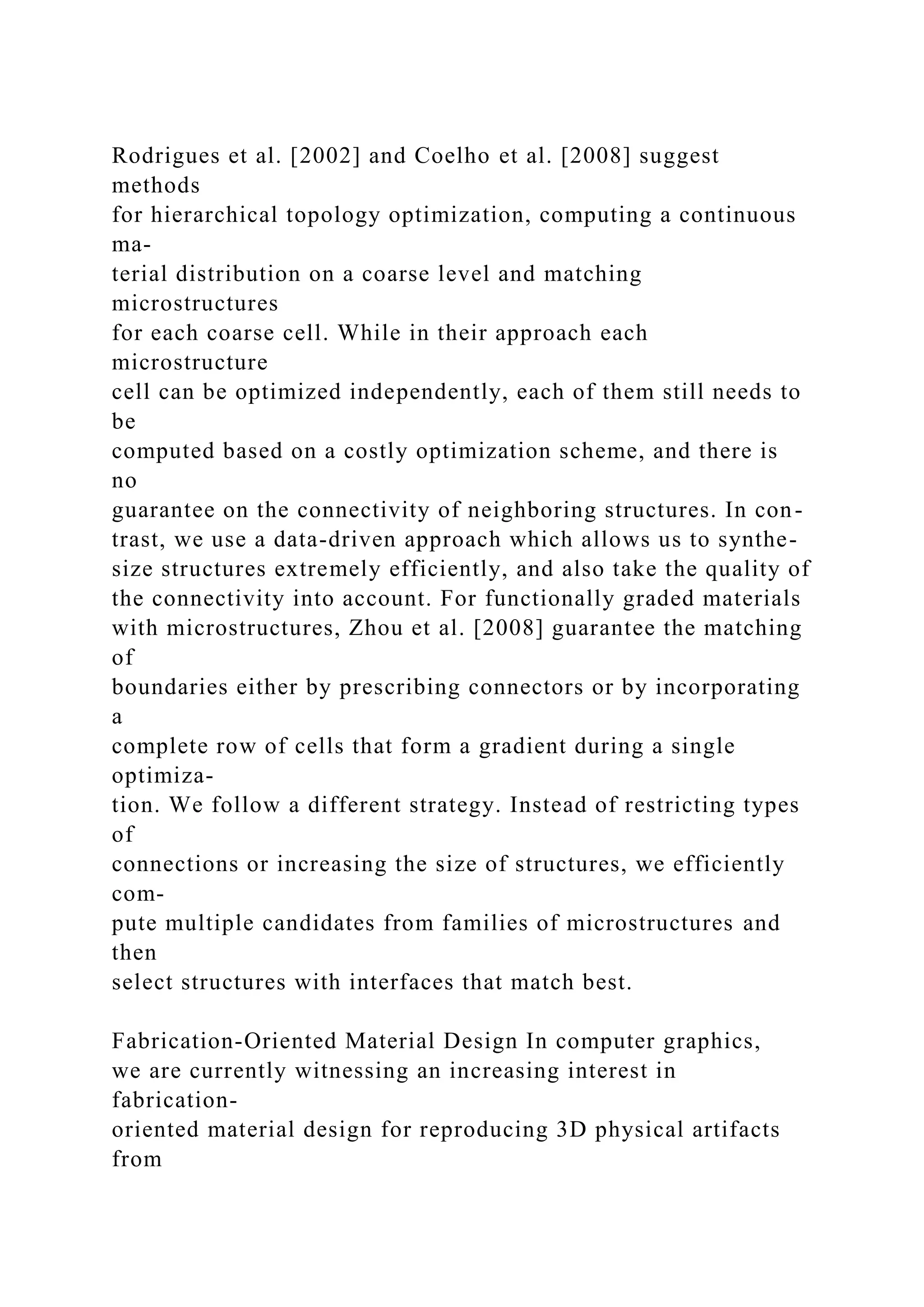 Rodrigues et al. [2002] and Coelho et al. [2008] suggest
methods
for hierarchical topology optimization, computing a continuous
ma-
terial distribution on a coarse level and matching
microstructures
for each coarse cell. While in their approach each
microstructure
cell can be optimized independently, each of them still needs to
be
computed based on a costly optimization scheme, and there is
no
guarantee on the connectivity of neighboring structures. In con-
trast, we use a data-driven approach which allows us to synthe-
size structures extremely efficiently, and also take the quality of
the connectivity into account. For functionally graded materials
with microstructures, Zhou et al. [2008] guarantee the matching
of
boundaries either by prescribing connectors or by incorporating
a
complete row of cells that form a gradient during a single
optimiza-
tion. We follow a different strategy. Instead of restricting types
of
connections or increasing the size of structures, we efficiently
com-
pute multiple candidates from families of microstructures and
then
select structures with interfaces that match best.
Fabrication-Oriented Material Design In computer graphics,
we are currently witnessing an increasing interest in
fabrication-
oriented material design for reproducing 3D physical artifacts
from
 