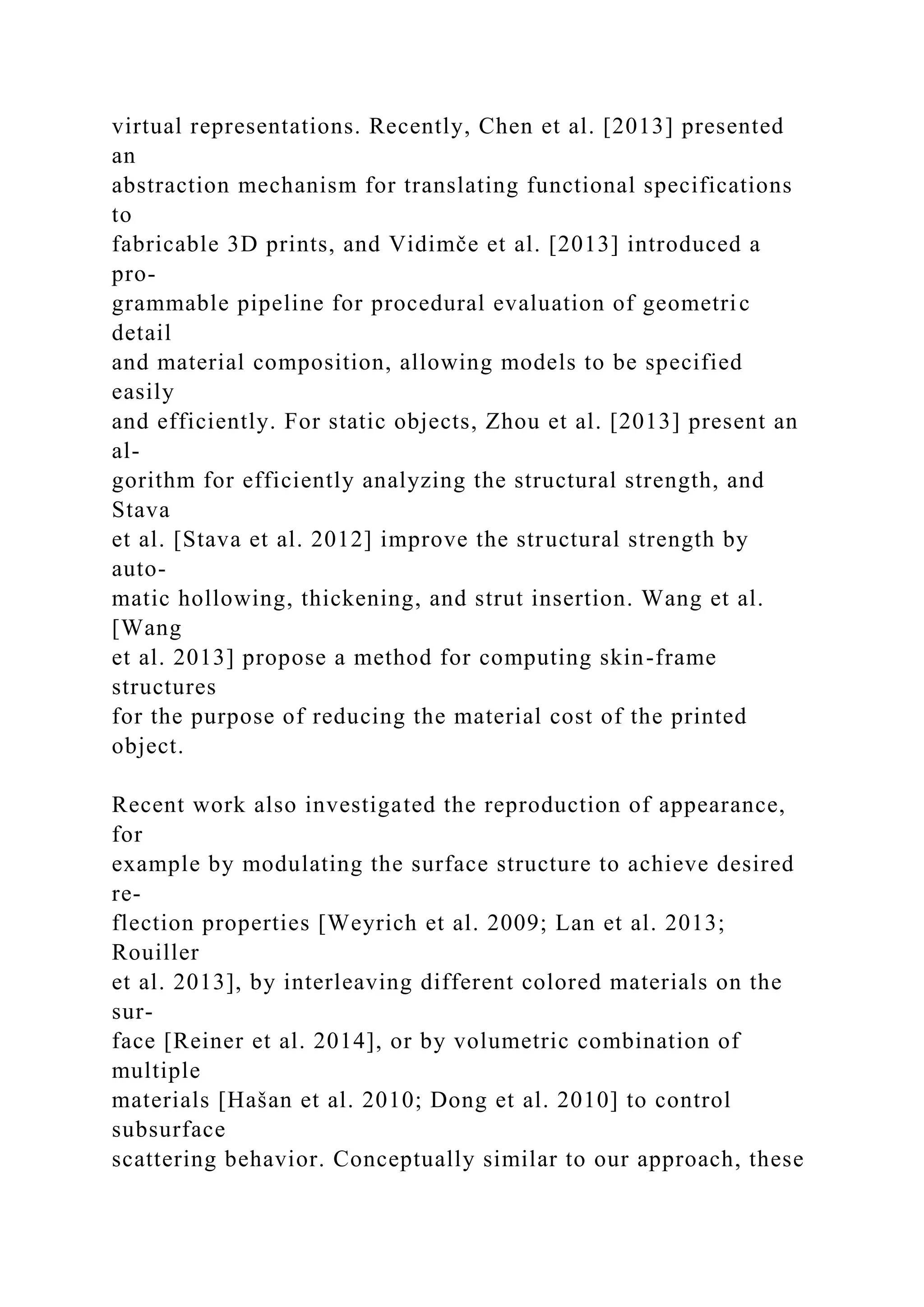 virtual representations. Recently, Chen et al. [2013] presented
an
abstraction mechanism for translating functional specifications
to
fabricable 3D prints, and Vidimče et al. [2013] introduced a
pro-
grammable pipeline for procedural evaluation of geometric
detail
and material composition, allowing models to be specified
easily
and efficiently. For static objects, Zhou et al. [2013] present an
al-
gorithm for efficiently analyzing the structural strength, and
Stava
et al. [Stava et al. 2012] improve the structural strength by
auto-
matic hollowing, thickening, and strut insertion. Wang et al.
[Wang
et al. 2013] propose a method for computing skin-frame
structures
for the purpose of reducing the material cost of the printed
object.
Recent work also investigated the reproduction of appearance,
for
example by modulating the surface structure to achieve desired
re-
flection properties [Weyrich et al. 2009; Lan et al. 2013;
Rouiller
et al. 2013], by interleaving different colored materials on the
sur-
face [Reiner et al. 2014], or by volumetric combination of
multiple
materials [Hašan et al. 2010; Dong et al. 2010] to control
subsurface
scattering behavior. Conceptually similar to our approach, these
 
