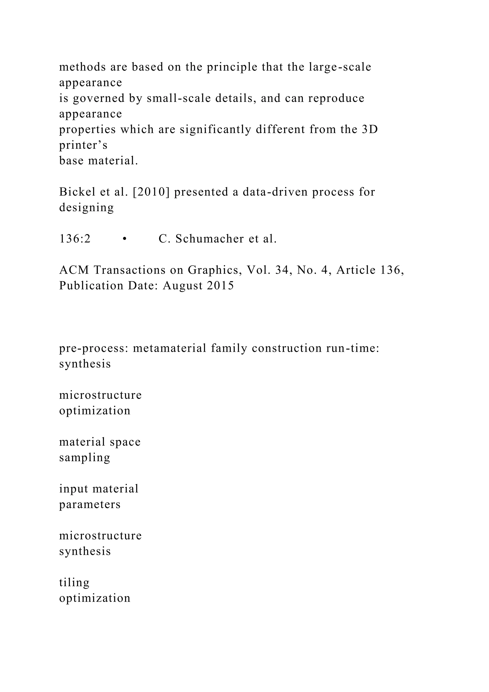 methods are based on the principle that the large-scale
appearance
is governed by small-scale details, and can reproduce
appearance
properties which are significantly different from the 3D
printer’s
base material.
Bickel et al. [2010] presented a data-driven process for
designing
136:2 • C. Schumacher et al.
ACM Transactions on Graphics, Vol. 34, No. 4, Article 136,
Publication Date: August 2015
pre-process: metamaterial family construction run-time:
synthesis
microstructure
optimization
material space
sampling
input material
parameters
microstructure
synthesis
tiling
optimization
 
