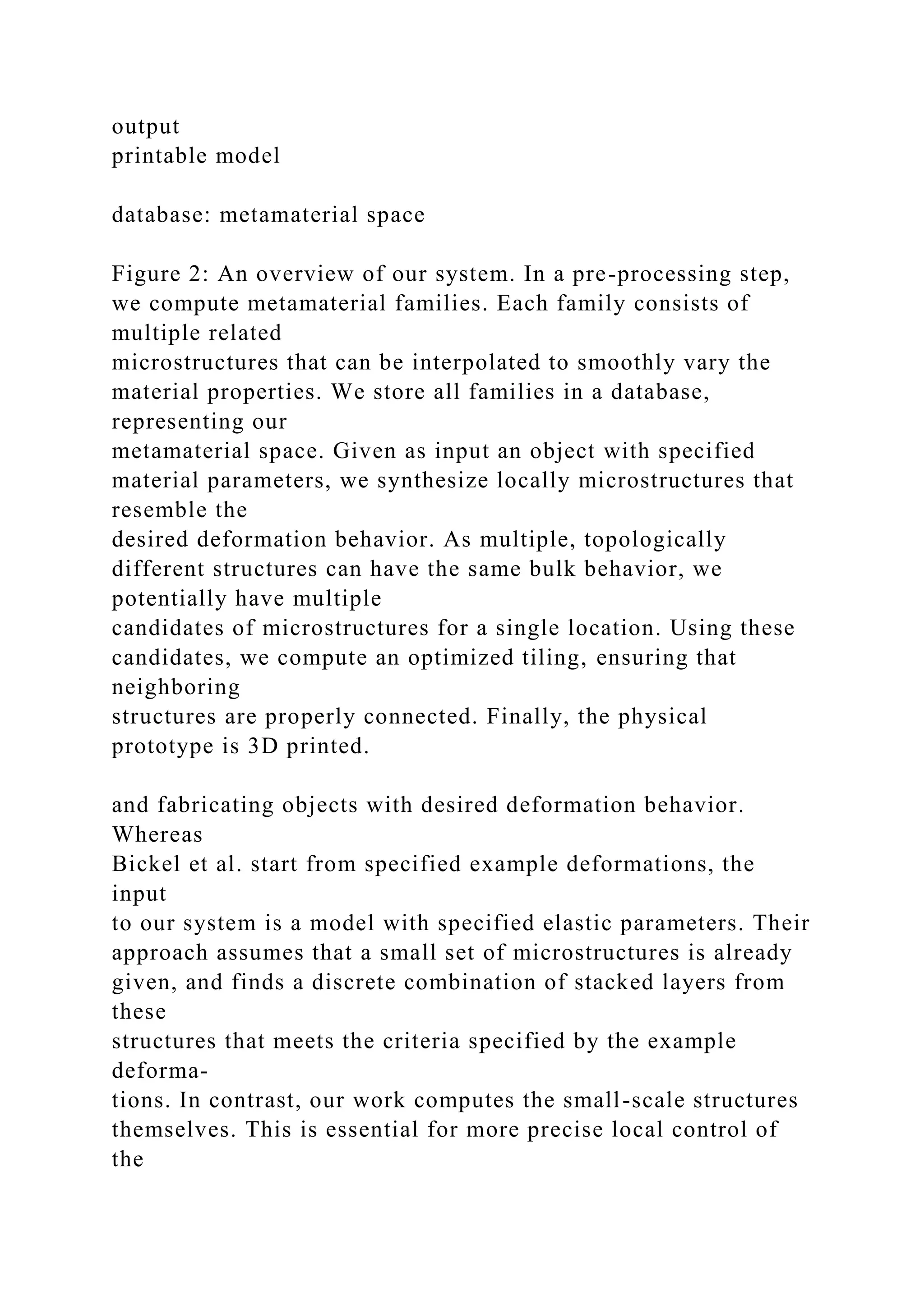 output
printable model
database: metamaterial space
Figure 2: An overview of our system. In a pre-processing step,
we compute metamaterial families. Each family consists of
multiple related
microstructures that can be interpolated to smoothly vary the
material properties. We store all families in a database,
representing our
metamaterial space. Given as input an object with specified
material parameters, we synthesize locally microstructures that
resemble the
desired deformation behavior. As multiple, topologically
different structures can have the same bulk behavior, we
potentially have multiple
candidates of microstructures for a single location. Using these
candidates, we compute an optimized tiling, ensuring that
neighboring
structures are properly connected. Finally, the physical
prototype is 3D printed.
and fabricating objects with desired deformation behavior.
Whereas
Bickel et al. start from specified example deformations, the
input
to our system is a model with specified elastic parameters. Their
approach assumes that a small set of microstructures is already
given, and finds a discrete combination of stacked layers from
these
structures that meets the criteria specified by the example
deforma-
tions. In contrast, our work computes the small-scale structures
themselves. This is essential for more precise local control of
the
 