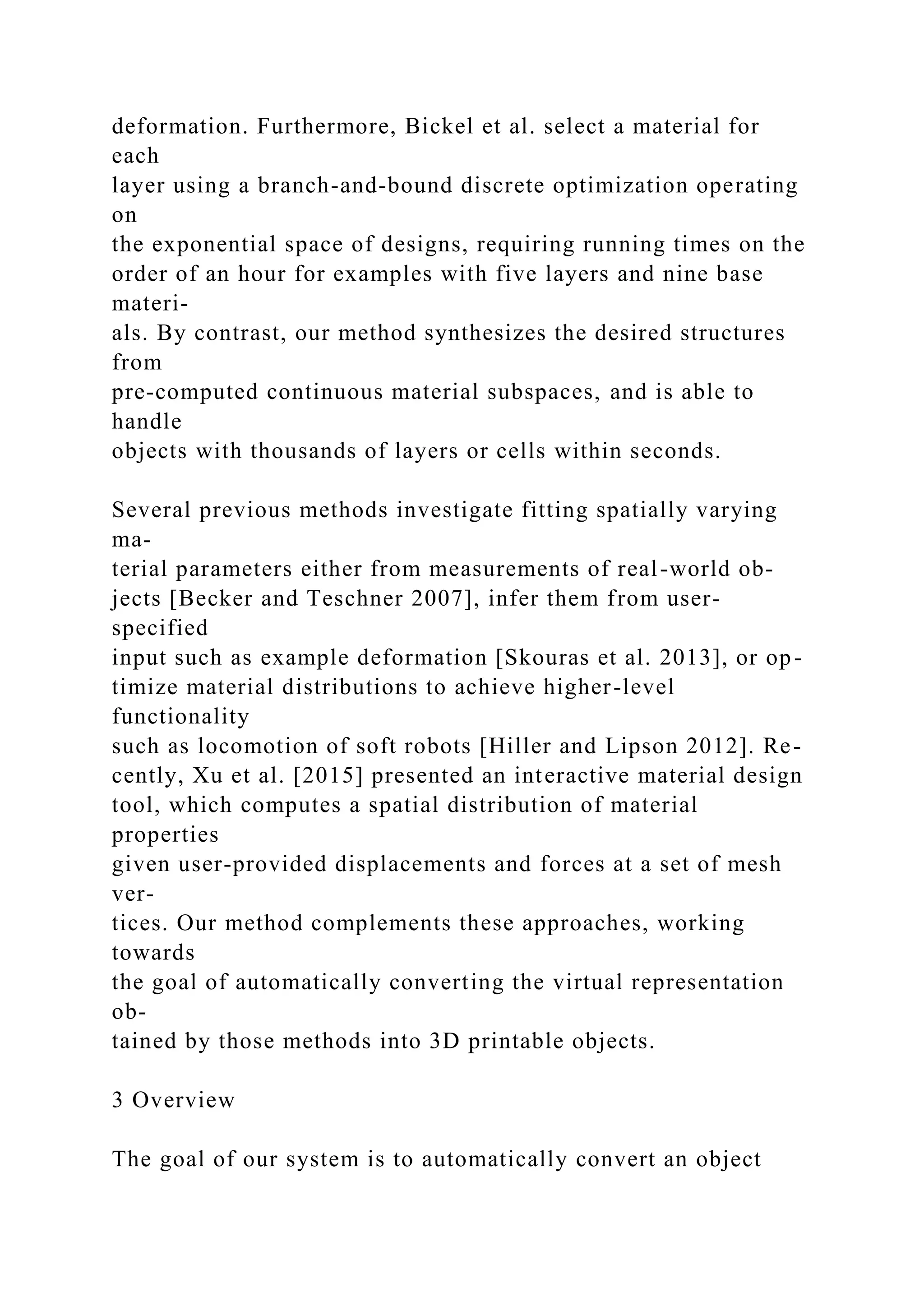 deformation. Furthermore, Bickel et al. select a material for
each
layer using a branch-and-bound discrete optimization operating
on
the exponential space of designs, requiring running times on the
order of an hour for examples with five layers and nine base
materi-
als. By contrast, our method synthesizes the desired structures
from
pre-computed continuous material subspaces, and is able to
handle
objects with thousands of layers or cells within seconds.
Several previous methods investigate fitting spatially varying
ma-
terial parameters either from measurements of real-world ob-
jects [Becker and Teschner 2007], infer them from user-
specified
input such as example deformation [Skouras et al. 2013], or op-
timize material distributions to achieve higher-level
functionality
such as locomotion of soft robots [Hiller and Lipson 2012]. Re-
cently, Xu et al. [2015] presented an interactive material design
tool, which computes a spatial distribution of material
properties
given user-provided displacements and forces at a set of mesh
ver-
tices. Our method complements these approaches, working
towards
the goal of automatically converting the virtual representation
ob-
tained by those methods into 3D printable objects.
3 Overview
The goal of our system is to automatically convert an object
 