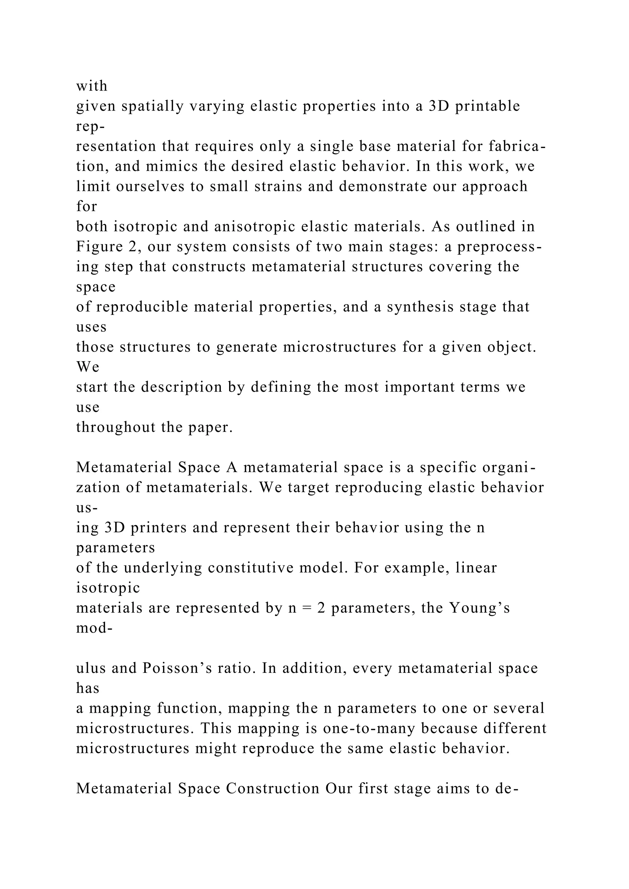 with
given spatially varying elastic properties into a 3D printable
rep-
resentation that requires only a single base material for fabrica-
tion, and mimics the desired elastic behavior. In this work, we
limit ourselves to small strains and demonstrate our approach
for
both isotropic and anisotropic elastic materials. As outlined in
Figure 2, our system consists of two main stages: a preprocess-
ing step that constructs metamaterial structures covering the
space
of reproducible material properties, and a synthesis stage that
uses
those structures to generate microstructures for a given object.
We
start the description by defining the most important terms we
use
throughout the paper.
Metamaterial Space A metamaterial space is a specific organi-
zation of metamaterials. We target reproducing elastic behavior
us-
ing 3D printers and represent their behavior using the n
parameters
of the underlying constitutive model. For example, linear
isotropic
materials are represented by n = 2 parameters, the Young’s
mod-
ulus and Poisson’s ratio. In addition, every metamaterial space
has
a mapping function, mapping the n parameters to one or several
microstructures. This mapping is one-to-many because different
microstructures might reproduce the same elastic behavior.
Metamaterial Space Construction Our first stage aims to de-
 