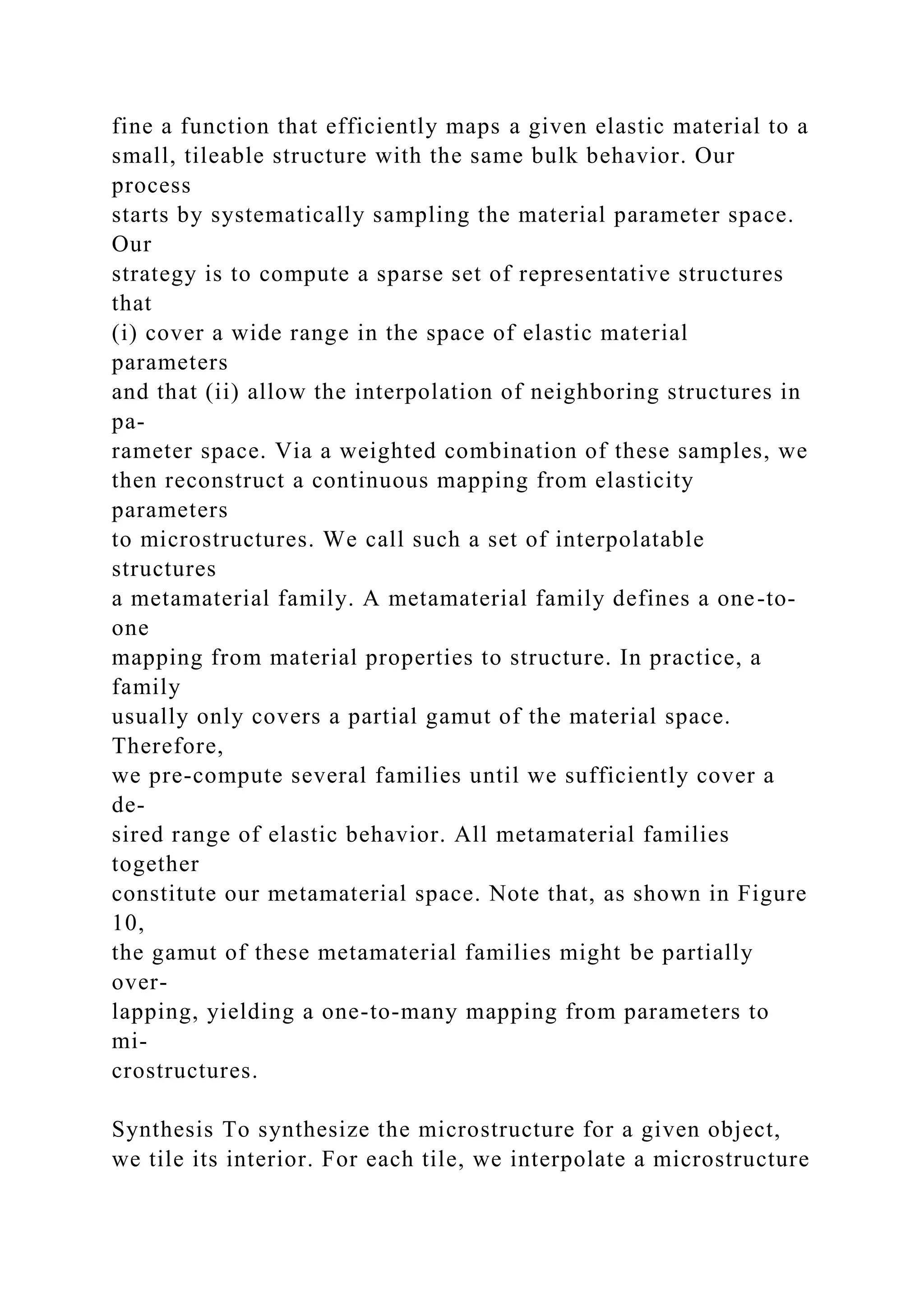 fine a function that efficiently maps a given elastic material to a
small, tileable structure with the same bulk behavior. Our
process
starts by systematically sampling the material parameter space.
Our
strategy is to compute a sparse set of representative structures
that
(i) cover a wide range in the space of elastic material
parameters
and that (ii) allow the interpolation of neighboring structures in
pa-
rameter space. Via a weighted combination of these samples, we
then reconstruct a continuous mapping from elasticity
parameters
to microstructures. We call such a set of interpolatable
structures
a metamaterial family. A metamaterial family defines a one-to-
one
mapping from material properties to structure. In practice, a
family
usually only covers a partial gamut of the material space.
Therefore,
we pre-compute several families until we sufficiently cover a
de-
sired range of elastic behavior. All metamaterial families
together
constitute our metamaterial space. Note that, as shown in Figure
10,
the gamut of these metamaterial families might be partially
over-
lapping, yielding a one-to-many mapping from parameters to
mi-
crostructures.
Synthesis To synthesize the microstructure for a given object,
we tile its interior. For each tile, we interpolate a microstructure
 