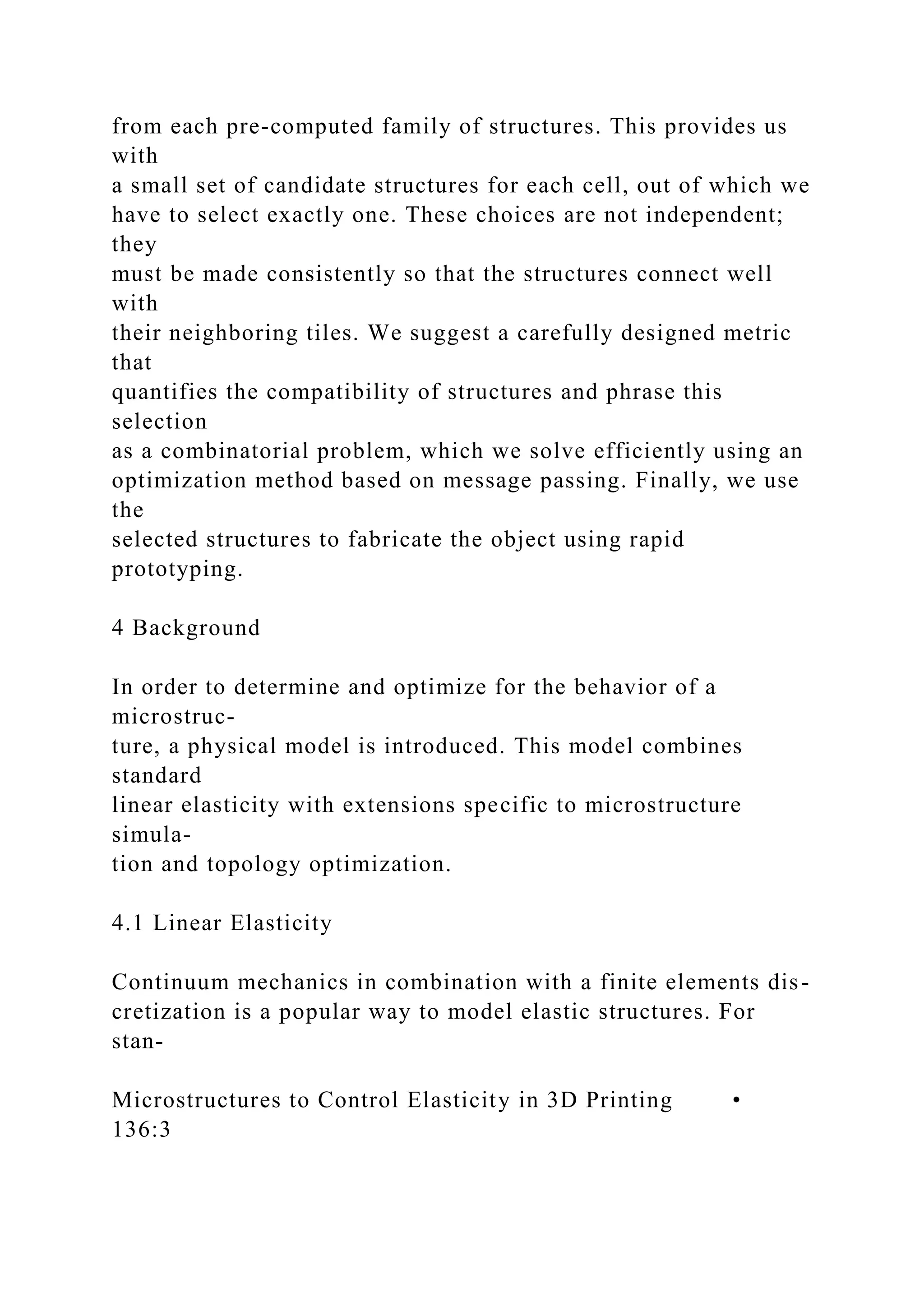 from each pre-computed family of structures. This provides us
with
a small set of candidate structures for each cell, out of which we
have to select exactly one. These choices are not independent;
they
must be made consistently so that the structures connect well
with
their neighboring tiles. We suggest a carefully designed metric
that
quantifies the compatibility of structures and phrase this
selection
as a combinatorial problem, which we solve efficiently using an
optimization method based on message passing. Finally, we use
the
selected structures to fabricate the object using rapid
prototyping.
4 Background
In order to determine and optimize for the behavior of a
microstruc-
ture, a physical model is introduced. This model combines
standard
linear elasticity with extensions specific to microstructure
simula-
tion and topology optimization.
4.1 Linear Elasticity
Continuum mechanics in combination with a finite elements dis-
cretization is a popular way to model elastic structures. For
stan-
Microstructures to Control Elasticity in 3D Printing •
136:3
 
