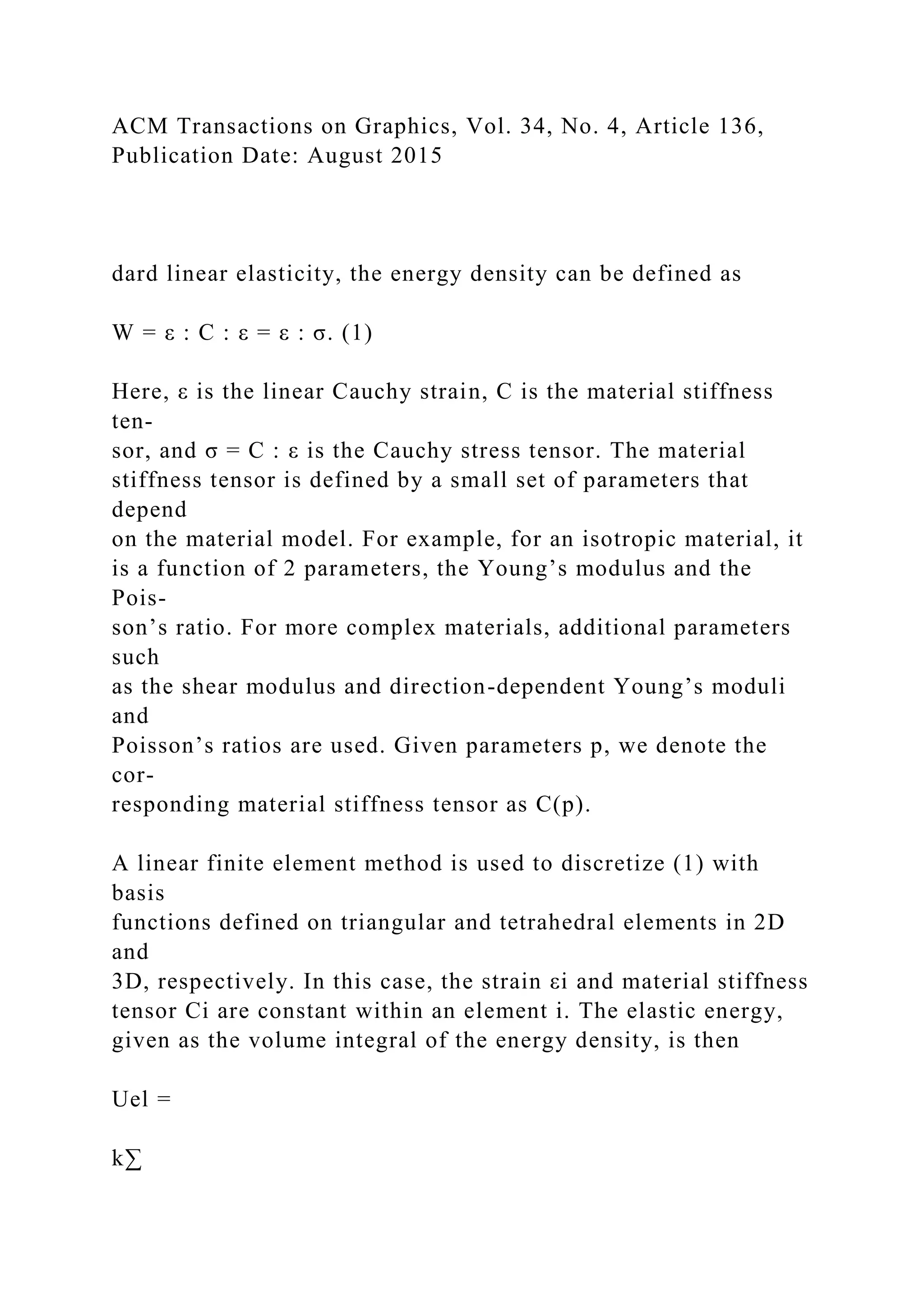ACM Transactions on Graphics, Vol. 34, No. 4, Article 136,
Publication Date: August 2015
dard linear elasticity, the energy density can be defined as
W = ε : C : ε = ε : σ. (1)
Here, ε is the linear Cauchy strain, C is the material stiffness
ten-
sor, and σ = C : ε is the Cauchy stress tensor. The material
stiffness tensor is defined by a small set of parameters that
depend
on the material model. For example, for an isotropic material, it
is a function of 2 parameters, the Young’s modulus and the
Pois-
son’s ratio. For more complex materials, additional parameters
such
as the shear modulus and direction-dependent Young’s moduli
and
Poisson’s ratios are used. Given parameters p, we denote the
cor-
responding material stiffness tensor as C(p).
A linear finite element method is used to discretize (1) with
basis
functions defined on triangular and tetrahedral elements in 2D
and
3D, respectively. In this case, the strain εi and material stiffness
tensor Ci are constant within an element i. The elastic energy,
given as the volume integral of the energy density, is then
Uel =
k∑
 