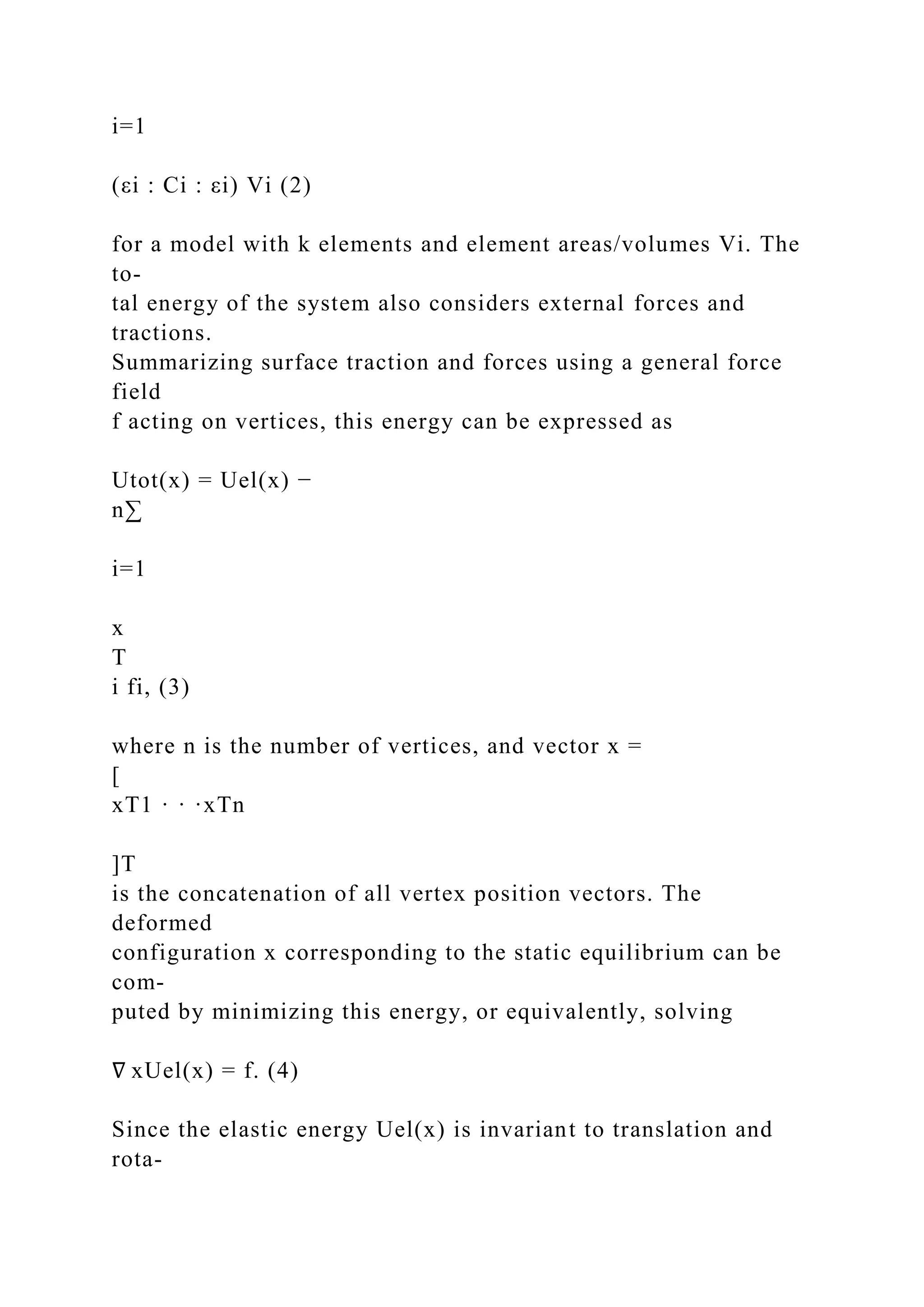 i=1
(εi : Ci : εi) Vi (2)
for a model with k elements and element areas/volumes Vi. The
to-
tal energy of the system also considers external forces and
tractions.
Summarizing surface traction and forces using a general force
field
f acting on vertices, this energy can be expressed as
Utot(x) = Uel(x) −
n∑
i=1
x
T
i fi, (3)
where n is the number of vertices, and vector x =
[
xT1 · · ·xTn
]T
is the concatenation of all vertex position vectors. The
deformed
configuration x corresponding to the static equilibrium can be
com-
puted by minimizing this energy, or equivalently, solving
∇ xUel(x) = f. (4)
Since the elastic energy Uel(x) is invariant to translation and
rota-
 