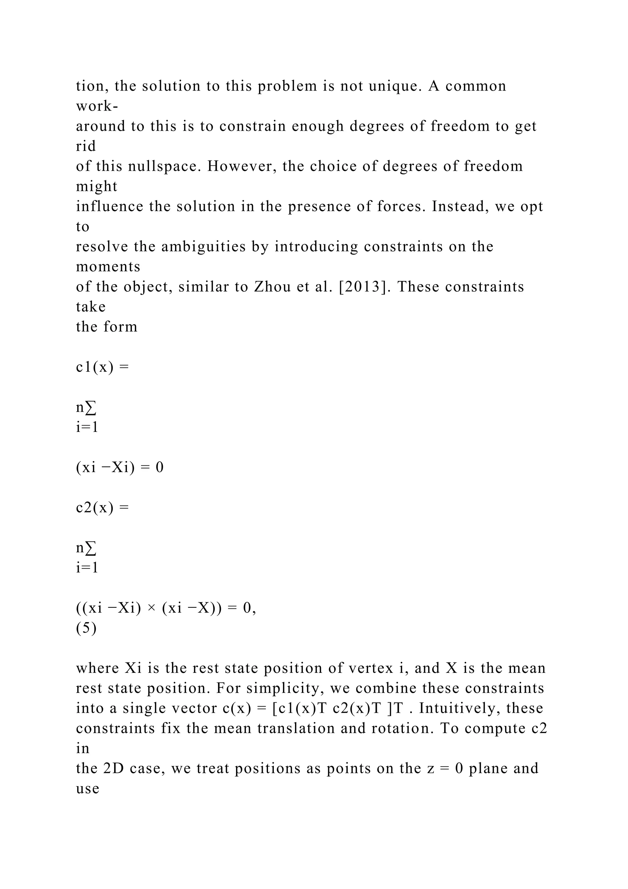 tion, the solution to this problem is not unique. A common
work-
around to this is to constrain enough degrees of freedom to get
rid
of this nullspace. However, the choice of degrees of freedom
might
influence the solution in the presence of forces. Instead, we opt
to
resolve the ambiguities by introducing constraints on the
moments
of the object, similar to Zhou et al. [2013]. These constraints
take
the form
c1(x) =
n∑
i=1
(xi −Xi) = 0
c2(x) =
n∑
i=1
((xi −Xi) × (xi −X)) = 0,
(5)
where Xi is the rest state position of vertex i, and X is the mean
rest state position. For simplicity, we combine these constraints
into a single vector c(x) = [c1(x)T c2(x)T ]T . Intuitively, these
constraints fix the mean translation and rotation. To compute c2
in
the 2D case, we treat positions as points on the z = 0 plane and
use
 